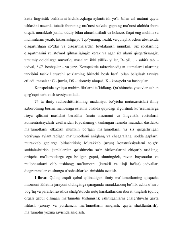 katta lingvistik birliklarni kichikroqlarga aylantirish yo‘li bilan asl matnni qayta 
ishlashni nazarda tutadi: iboraning ma’nosi so‘zda, gapning ma’nosi alohida ibora 
orqali, murakkab jumla. oddiy bilan almashtiriladi va hokazo. faqat eng muhim va 
muhimlarini yozib, takrorlashga yo‘l qo‘ymang. Tezlik va qulaylik uchun abstraktda 
qisqartirilgan so‘zlar va qisqartmalardan foydalanish mumkin. Siz so'zlarning 
qisqartmasini suiiste'mol qilmasligingiz kerak va agar siz ularni qisqartirsangiz, 
umumiy qoidalarga muvofiq, masalan: ikki yillik- yillar, R- yil, . - sahifa tab. - 
jadval, / ///. boshqalar - va jazz. Konspektda takrorlanadigan atamalarni ularning 
tarkibini tashkil etuvchi so‘zlarning birinchi bosh harfi bilan belgilash tavsiya 
etiladi, masalan: G - jumla, DS - idoraviy aloqasi, K - konspekt va boshqalar. 
Konspektda ayniqsa muhim fikrlarni ta’kidlang. Qo‘shimcha yozuvlar uchun 
qirg‘oqni tark etish tavsiya etiladi. 
74 ta ilmiy radioeshittirishning madaniyat bo‘yicha mutaxassislari ilmiy 
axborotning bosma manbasiga eslatma olishda quyidagi algoritmik ko‘rsatmalarga 
rioya qilishni maslahat beradilar (matn mazmuni va lingvistik vositalarni 
konsentratsiyalash usullaridan foydalaning): tanlangan rasmda matndan dastlabki 
ma’lumotlarni etkazish mumkin bo‘lgan ma’lumotlarni va siz qisqartirilgan 
versiyaga aylantiradigan ma‘lumotlarni aniqlang va chegaralang; sodda gaplarni 
murakkab gaplarga birlashtirish; Murakkab (uzun) konstruksiyalarni to‘g‘ri 
soddalashtirish; jumlalardan qo‘shimcha so‘z birikmalarini chiqarib tashlang, 
ortiqcha ma’lumotlarga ega bo‘lgan gapni, shuningdek, ravon bayonotlar va 
mulohazalarni olib tashlang; ma’lumotni (kerakli va iloji bo'lsa) jadvallar, 
diagrammalar va shunga o‘xshashlar ko‘rinishida uzatish. 
1-ilova: Quloq orqali qabul qilinadigan ilmiy ma’lumotlarning qisqacha 
mazmuni Eslatma jarayoni oldingisiga qaraganda murakkabroq bo‘lib, uchta o‘zaro 
bog‘liq va parallel ravishda chalg‘ituvchi nutq harakatlaridan iborat: tinglash (quloq 
orqali qabul qilingan ma‘lumotni tushunish); eshitilganlarni chalg‘ituvchi qayta 
ishlash (asosiy va yordamchi ma‘lumotlarni aniqlash, qayta shakllantirish); 
ma’lumotni yozma ravishda aniqlash. 
