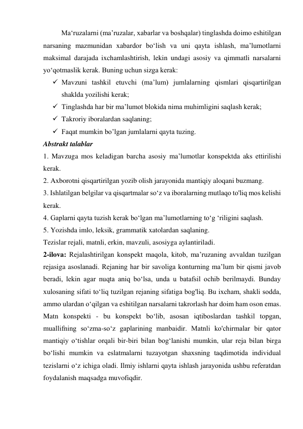 Ma‘ruzalarni (ma’ruzalar, xabarlar va boshqalar) tinglashda doimo eshitilgan 
narsaning mazmunidan xabardor bo‘lish va uni qayta ishlash, ma’lumotlarni 
maksimal darajada ixchamlashtirish, lekin undagi asosiy va qimmatli narsalarni 
yo‘qotmaslik kerak. Buning uchun sizga kerak: 
 Mavzuni tashkil etuvchi (ma’lum) jumlalarning qismlari qisqartirilgan 
shaklda yozilishi kerak; 
 Tinglashda har bir ma’lumot blokida nima muhimligini saqlash kerak; 
 Takroriy iboralardan saqlaning; 
 Faqat mumkin bo’lgan jumlalarni qayta tuzing. 
Abstrakt talablar 
1. Mavzuga mos keladigan barcha asosiy ma’lumotlar konspektda aks ettirilishi 
kerak. 
2. Axborotni qisqartirilgan yozib olish jarayonida mantiqiy aloqani buzmang. 
3. Ishlatilgan belgilar va qisqartmalar so‘z va iboralarning mutlaqo to'liq mos kelishi 
kerak. 
4. Gaplarni qayta tuzish kerak bo‘lgan ma’lumotlarning to‘g ‘riligini saqlash. 
5. Yozishda imlo, leksik, grammatik xatolardan saqlaning. 
Tezislar rejali, matnli, erkin, mavzuli, asosiyga aylantiriladi. 
2-ilova: Rejalashtirilgan konspekt maqola, kitob, ma’ruzaning avvaldan tuzilgan 
rejasiga asoslanadi. Rejaning har bir savoliga konturning ma’lum bir qismi javob 
beradi, lekin agar nuqta aniq bo‘lsa, unda u batafsil ochib berilmaydi. Bunday 
xulosaning sifati to‘liq tuzilgan rejaning sifatiga bog'liq. Bu ixcham, shakli sodda, 
ammo ulardan o‘qilgan va eshitilgan narsalarni takrorlash har doim ham oson emas. 
Matn konspekti - bu konspekt bo‘lib, asosan iqtiboslardan tashkil topgan, 
muallifning so‘zma-so‘z gaplarining manbaidir. Matnli ko'chirmalar bir qator 
mantiqiy o‘tishlar orqali bir-biri bilan bog‘lanishi mumkin, ular reja bilan birga 
bo‘lishi mumkin va eslatmalarni tuzayotgan shaxsning taqdimotida individual 
tezislarni o‘z ichiga oladi. Ilmiy ishlarni qayta ishlash jarayonida ushbu referatdan 
foydalanish maqsadga muvofiqdir. 
