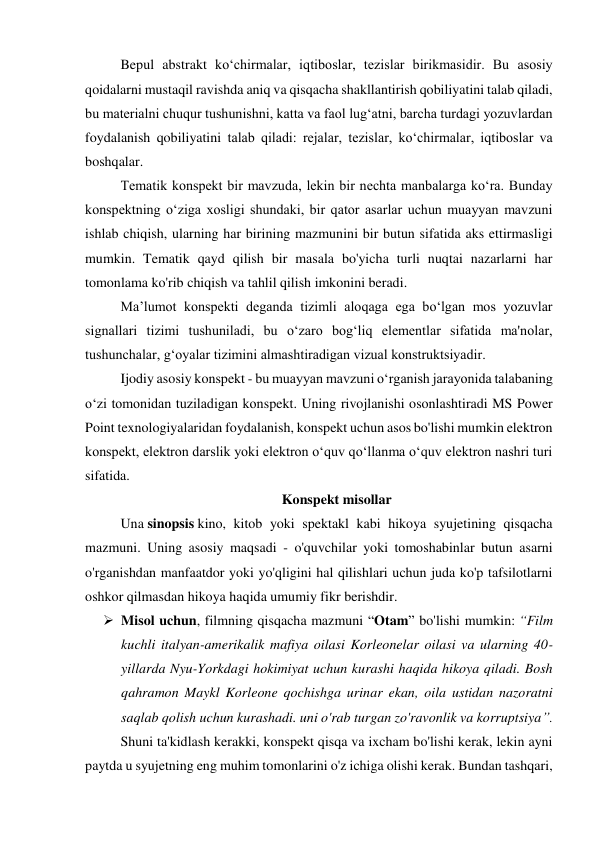 Bepul abstrakt ko‘chirmalar, iqtiboslar, tezislar birikmasidir. Bu asosiy 
qoidalarni mustaqil ravishda aniq va qisqacha shakllantirish qobiliyatini talab qiladi, 
bu materialni chuqur tushunishni, katta va faol lug‘atni, barcha turdagi yozuvlardan 
foydalanish qobiliyatini talab qiladi: rejalar, tezislar, ko‘chirmalar, iqtiboslar va 
boshqalar. 
Tematik konspekt bir mavzuda, lekin bir nechta manbalarga ko‘ra. Bunday 
konspektning o‘ziga xosligi shundaki, bir qator asarlar uchun muayyan mavzuni 
ishlab chiqish, ularning har birining mazmunini bir butun sifatida aks ettirmasligi 
mumkin. Tematik qayd qilish bir masala bo'yicha turli nuqtai nazarlarni har 
tomonlama ko'rib chiqish va tahlil qilish imkonini beradi. 
Ma’lumot konspekti deganda tizimli aloqaga ega bo‘lgan mos yozuvlar 
signallari tizimi tushuniladi, bu o‘zaro bog‘liq elementlar sifatida ma'nolar, 
tushunchalar, g‘oyalar tizimini almashtiradigan vizual konstruktsiyadir. 
Ijodiy asosiy konspekt - bu muayyan mavzuni o‘rganish jarayonida talabaning 
o‘zi tomonidan tuziladigan konspekt. Uning rivojlanishi osonlashtiradi MS Power 
Point texnologiyalaridan foydalanish, konspekt uchun asos bo'lishi mumkin elektron 
konspekt, elektron darslik yoki elektron o‘quv qo‘llanma o‘quv elektron nashri turi 
sifatida. 
Konspekt misollar 
Una sinopsis kino, kitob yoki spektakl kabi hikoya syujetining qisqacha 
mazmuni. Uning asosiy maqsadi - o'quvchilar yoki tomoshabinlar butun asarni 
o'rganishdan manfaatdor yoki yo'qligini hal qilishlari uchun juda ko'p tafsilotlarni 
oshkor qilmasdan hikoya haqida umumiy fikr berishdir. 
 Misol uchun, filmning qisqacha mazmuni “Otam” bo'lishi mumkin: “Film 
kuchli italyan-amerikalik mafiya oilasi Korleonelar oilasi va ularning 40-
yillarda Nyu-Yorkdagi hokimiyat uchun kurashi haqida hikoya qiladi. Bosh 
qahramon Maykl Korleone qochishga urinar ekan, oila ustidan nazoratni 
saqlab qolish uchun kurashadi. uni o'rab turgan zo'ravonlik va korruptsiya”. 
Shuni ta'kidlash kerakki, konspekt qisqa va ixcham bo'lishi kerak, lekin ayni 
paytda u syujetning eng muhim tomonlarini o'z ichiga olishi kerak. Bundan tashqari, 
