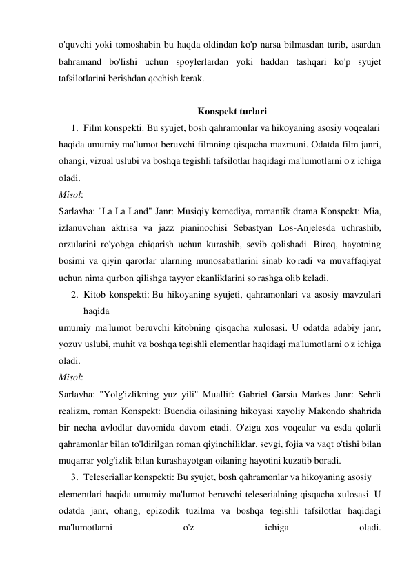 o'quvchi yoki tomoshabin bu haqda oldindan ko'p narsa bilmasdan turib, asardan 
bahramand bo'lishi uchun spoylerlardan yoki haddan tashqari ko'p syujet 
tafsilotlarini berishdan qochish kerak. 
 
Konspekt turlari 
1. Film konspekti: Bu syujet, bosh qahramonlar va hikoyaning asosiy voqealari  
haqida umumiy ma'lumot beruvchi filmning qisqacha mazmuni. Odatda film janri, 
ohangi, vizual uslubi va boshqa tegishli tafsilotlar haqidagi ma'lumotlarni o'z ichiga 
oladi. 
Misol: 
Sarlavha: "La La Land" Janr: Musiqiy komediya, romantik drama Konspekt: Mia, 
izlanuvchan aktrisa va jazz pianinochisi Sebastyan Los-Anjelesda uchrashib, 
orzularini ro'yobga chiqarish uchun kurashib, sevib qolishadi. Biroq, hayotning 
bosimi va qiyin qarorlar ularning munosabatlarini sinab ko'radi va muvaffaqiyat 
uchun nima qurbon qilishga tayyor ekanliklarini so'rashga olib keladi. 
2. Kitob konspekti: Bu hikoyaning syujeti, qahramonlari va asosiy mavzulari 
haqida  
umumiy ma'lumot beruvchi kitobning qisqacha xulosasi. U odatda adabiy janr, 
yozuv uslubi, muhit va boshqa tegishli elementlar haqidagi ma'lumotlarni o'z ichiga 
oladi. 
Misol: 
Sarlavha: "Yolg'izlikning yuz yili" Muallif: Gabriel Garsia Markes Janr: Sehrli 
realizm, roman Konspekt: Buendia oilasining hikoyasi xayoliy Makondo shahrida 
bir necha avlodlar davomida davom etadi. O'ziga xos voqealar va esda qolarli 
qahramonlar bilan to'ldirilgan roman qiyinchiliklar, sevgi, fojia va vaqt o'tishi bilan 
muqarrar yolg'izlik bilan kurashayotgan oilaning hayotini kuzatib boradi. 
3. Teleseriallar konspekti: Bu syujet, bosh qahramonlar va hikoyaning asosiy  
elementlari haqida umumiy ma'lumot beruvchi teleserialning qisqacha xulosasi. U 
odatda janr, ohang, epizodik tuzilma va boshqa tegishli tafsilotlar haqidagi 
ma'lumotlarni 
o'z 
ichiga 
oladi. 

