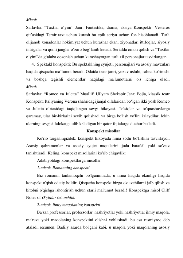 Misol: 
Sarlavha: “Taxtlar oʻyini” Janr: Fantastika, drama, aksiya Konspekti: Vesteros 
qitʼasidagi Temir taxt uchun kurash bu epik seriya uchun fon hisoblanadi. Turli 
olijanob xonadonlar hokimiyat uchun kurashar ekan, xiyonatlar, ittifoqlar, siyosiy 
intrigalar va qonli janglar o‘zaro bog‘lanib ketadi. Serialda omon qolish va “Taxtlar 
o‘yini”da g‘alaba qozonish uchun kurashayotgan turli xil personajlar tasvirlangan. 
4. Spektakl konspekti: Bu spektaklning syujeti, personajlari va asosiy mavzulari  
haqida qisqacha ma’lumot beradi. Odatda teatr janri, yozuv uslubi, sahna ko'rinishi 
va boshqa tegishli elementlar haqidagi ma'lumotlarni o'z ichiga oladi. 
Misol: 
Sarlavha: “Romeo va Juletta” Muallif: Uilyam Shekspir Janr: Fojia, klassik teatr 
Konspekt: Italiyaning Verona shahridagi janjal oilalaridan bo‘lgan ikki yosh Romeo 
va Juletta o‘rtasidagi taqiqlangan sevgi hikoyasi. To'siqlar va to'qnashuvlarga 
qaramay, ular bir-birlarini sevib qolishadi va birga bo'lish yo'lini izlaydilar, lekin 
ularning sevgisi falokatga olib keladigan bir qator fojialarga duchor bo'ladi. 
Konspekt misollar 
Ko'rib turganingizdek, konspekt hikoyada nima sodir bo'lishini tasvirlaydi. 
Asosiy qahramonlar va asosiy syujet nuqtalarini juda batafsil yoki so'zsiz 
tanishtiradi. Keling, konspekt misollarini ko'rib chiqaylik: 
Adabiyotdagi konspektlarga misollar 
1-misol: Romanning konspekti 
Biz romanni tanlamoqchi bo'lganimizda, u nima haqida ekanligi haqida 
konspekt o'qish odatiy holdir. Qisqacha konspekt bizga o'quvchilarni jalb qilish va 
kitobni o'qishga ishontirish uchun etarli ma'lumot beradi! Konspektga misol Cliff 
Notes of O'yinlar del ochlik. 
2-misol: Ilmiy maqolaning konspekti 
Ba'zan professorlar, professorlar, nashriyotlar yoki nashriyotlar ilmiy maqola, 
ma'ruza yoki maqolaning konspektini olishni xohlashadi, bu esa rasmiyroq deb 
ataladi. resumen. Badiiy asarda bo'lgani kabi, u maqola yoki maqolaning asosiy 
