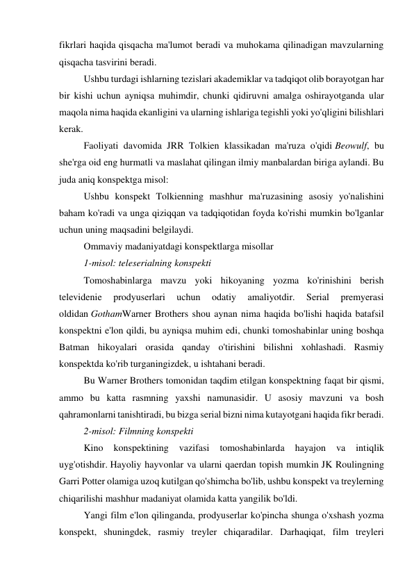 fikrlari haqida qisqacha ma'lumot beradi va muhokama qilinadigan mavzularning 
qisqacha tasvirini beradi. 
Ushbu turdagi ishlarning tezislari akademiklar va tadqiqot olib borayotgan har 
bir kishi uchun ayniqsa muhimdir, chunki qidiruvni amalga oshirayotganda ular 
maqola nima haqida ekanligini va ularning ishlariga tegishli yoki yo'qligini bilishlari 
kerak. 
Faoliyati davomida JRR Tolkien klassikadan ma'ruza o'qidi Beowulf, bu 
she'rga oid eng hurmatli va maslahat qilingan ilmiy manbalardan biriga aylandi. Bu 
juda aniq konspektga misol: 
Ushbu konspekt Tolkienning mashhur ma'ruzasining asosiy yo'nalishini 
baham ko'radi va unga qiziqqan va tadqiqotidan foyda ko'rishi mumkin bo'lganlar 
uchun uning maqsadini belgilaydi. 
Ommaviy madaniyatdagi konspektlarga misollar 
1-misol: teleserialning konspekti 
Tomoshabinlarga mavzu yoki hikoyaning yozma ko'rinishini berish 
televidenie 
prodyuserlari 
uchun 
odatiy 
amaliyotdir. 
Serial 
premyerasi 
oldidan GothamWarner Brothers shou aynan nima haqida bo'lishi haqida batafsil 
konspektni e'lon qildi, bu ayniqsa muhim edi, chunki tomoshabinlar uning boshqa 
Batman hikoyalari orasida qanday o'tirishini bilishni xohlashadi. Rasmiy 
konspektda ko'rib turganingizdek, u ishtahani beradi. 
Bu Warner Brothers tomonidan taqdim etilgan konspektning faqat bir qismi, 
ammo bu katta rasmning yaxshi namunasidir. U asosiy mavzuni va bosh 
qahramonlarni tanishtiradi, bu bizga serial bizni nima kutayotgani haqida fikr beradi. 
2-misol: Filmning konspekti 
Kino 
konspektining 
vazifasi 
tomoshabinlarda 
hayajon 
va 
intiqlik 
uyg'otishdir. Hayoliy hayvonlar va ularni qaerdan topish mumkin JK Roulingning 
Garri Potter olamiga uzoq kutilgan qo'shimcha bo'lib, ushbu konspekt va treylerning 
chiqarilishi mashhur madaniyat olamida katta yangilik bo'ldi. 
Yangi film e'lon qilinganda, prodyuserlar ko'pincha shunga o'xshash yozma 
konspekt, shuningdek, rasmiy treyler chiqaradilar. Darhaqiqat, film treyleri 
