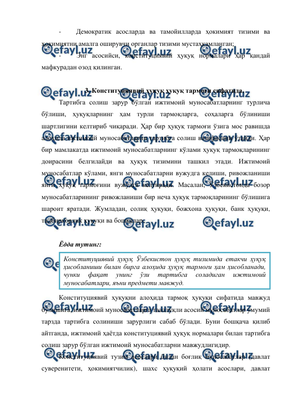  
 
- 
Демократик асосларда ва тамойилларда ҳокимият тизими ва 
ҳокимиятни амалга оширувчи органлар тизими мустаҳкамланган; 
- 
Энг асосийси, конституциявий ҳуқуқ нормалари ҳар қандай 
мафкурадан озод қилинган. 
 
3. Конституциявий ҳуқуқ ҳуқуқ тармоғи сифатида. 
Тартибга солиш зарур бўлган ижтимоий муносабатларнинг турлича 
бўлиши, ҳуқуқларнинг ҳам турли тармоқларга, соҳаларга бўлиниши 
шартлигини келтириб чиқаради. Ҳар бир ҳуқуқ тармоғи ўзига мос равишда 
алоҳида ижтимоий муносабатларни тартибга солиш вазифасини ўтайди. Ҳар 
бир мамлакатда ижтимоий муносабатларнинг кўлами ҳуқуқ тармоқларининг 
доирасини белгилайди ва ҳуқуқ тизимини ташкил этади. Ижтимоий 
муносабатлар кўлами, янги муносабатларни вужудга келиши, ривожланиши 
янги ҳуқуқ тармоғини вужудга келтиради. Масалан, Ўзбекистонда бозор 
муносабатларининг ривожланиши бир неча ҳуқуқ тармоқларининг бўлишига 
шароит яратади. Жумладан, солиқ ҳуқуқи, божхона ҳуқуқи, банк ҳуқуқи, 
тадбиркорлик ҳуқуқи ва бошқалар. 
 
Ёдда тутинг: 
 
Конституциявий ҳуқуқни алоҳида тармоқ ҳуқуқи сифатида мавжуд 
бўлишига, ижтимоий муносабатларга тааллуқли асосий муносабатлар умумий 
тарзда тартибга солиниши зарурлиги сабаб бўлади. Буни бошқача қилиб 
айтганда, ижтимоий ҳаётда конституциявий ҳуқуқ нормалари билан тартибга 
солиш зарур бўлган ижтимоий муносабатларни мавжудлигидир. 
Конституциявий тузим асослари билан боғлиқ муносабатлар (давлат 
суверенитети, ҳокимиятчилик), шахс ҳуқуқий ҳолати асослари, давлат 
Конституциявий ҳуқуқ Ўзбекистон ҳуқуқ тизимида етакчи ҳуқуқ 
ҳисобланиши билан бирга алоҳида ҳуқуқ тармоғи ҳам ҳисобланади, 
чунки 
фақат 
унинг 
ўзи 
тартибга 
соладиган 
ижтимоий 
муносабатлари, яъни предмети мавжуд. 
