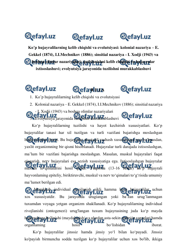  
 
 
 
 
 
Ko’p hujayralilarning kelib chiqishi va evolutsiyasi: kolonial nazariya – E. 
Gekkel (1874), I.I.Mechnikov (1886); sinsitial nazariya - I. Xodji (1943) va 
boshqa olimlar nazariyalari; qutblanishni kelib chiqishi va hujayralar 
ixtisoslashuvi; evolyutsiya jarayonida tuzilishni murakkablashuvi 
 
 
R E J A 
1. Ko’p hujayralilarning kelib chiqishi va evolutsiyasi 
2. Kolonial nazariya – E. Gekkel (1874), I.I.Mechnikov (1886); sinsitial nazariya 
- I. Xodji (1943) va boshqa olimlar nazariyalari 
3. Evolyutsiya jarayonida tuzilishni murakkablashuvi 
  Ko‘p hujayralilarning tuzilishi va hayot kechirish xususiyatlari. Ko‘p 
hujayralilar tanasi har xil tuzilgan va turli vazifani bajarishga moslashgan 
hujayralardan iborat. Bu hujayralar mustaqil yashash xususiyatiga ega bo'lmasdan, 
yaxlit organizmning bir qismi hisoblanadi. Hujayralar turli darajada ixtisoslashgan, 
ma’lum bir vazifani bajarishga moslashgan. Masalan, muskul hujayralari faqat 
qisqarish, nerv hujayralari esa sezish xususiyatiga ega. Ixtisoslashgan hujayralar 
maxsus to‘qimalarini hosil qiladi. Yuqorida (13-16 betlar) ko‘p hujayrali 
hayvonlaming epiteliy, biriktiruvchi, muskul va nerv to‘qimalari to‘g‘risida umumiy 
ma’lumot berilgan edi. 
    Murakkab individual rivojlanish sikli hamma ko‘p hujayralilar uchun 
xos xususiyatdir. Bu jarayonda urugiangan yoki ba’zan urug’lanmagan 
tuxumdan voyaga yetgan organizm shakllanadi. Ko‘p hujayralilarning individual 
rivojlanishi (ontogenezi) urug'langan tuxum hujayrasining juda ko‘p mayda 
hujayralarga bo'linishi (maydalanish) va ulardan asta-sekin embrión varaqlari hamda 
organlaming 
hosil 
bo‘lishidan 
iborat. 
        Ko‘p hujayralilar jinssiz hamda jinsiy yo‘l bilan ko‘payadi. Jinssiz 
ko'payish birmuncha sodda tuzilgan ko‘p hujayralilar uchun xos bo'lib, ikkiga 
