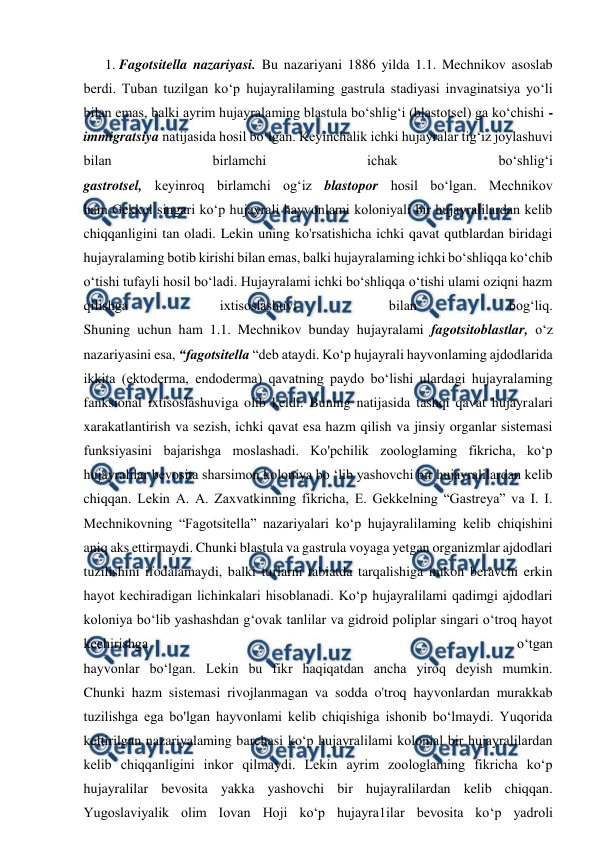  
 
1. Fagotsitella nazariyasi. Bu nazariyani 1886 yilda 1.1. Mechnikov asoslab 
berdi. Tuban tuzilgan ko‘p hujayralilaming gastrula stadiyasi invaginatsiya yo‘li 
bilan emas, balki ayrim hujayralaming blastula bo‘shlig‘i (blastotsel) ga ko‘chishi - 
immigratsiya natijasida hosil bo‘lgan. Keyinchalik ichki hujayralar tig‘iz joylashuvi 
bilan 
birlamchi 
ichak 
bo‘shlig‘i 
gastrotsel, keyinroq birlamchi og‘iz blastopor hosil bo‘lgan. Mechnikov 
ham Gekkel singari ko‘p hujayrali hayvonlami koloniyali bir hujayralilardan kelib 
chiqqanligini tan oladi. Lekin uning ko'rsatishicha ichki qavat qutblardan biridagi 
hujayralaming botib kirishi bilan emas, balki hujayralaming ichki bo‘shliqqa ko‘chib 
o‘tishi tufayli hosil bo‘ladi. Hujayralami ichki bo‘shliqqa o‘tishi ulami oziqni hazm 
qílishga 
ixtisoslashuvi 
bilan 
bog‘liq. 
Shuning uchun ham 1.1. Mechnikov bunday hujayralami fagotsitoblastlar, o‘z 
nazariyasini esa, “fagotsitella “deb ataydi. Ko‘p hujayrali hayvonlaming ajdodlarida 
ikkita (ektoderma, endoderma) qavatning paydo bo‘lishi ulardagi hujayralaming 
fanksional ixtisoslashuviga olib keldi. Buning natijasida tashqi qavat hujayralari 
xarakatlantirish va sezish, ichki qavat esa hazm qilish va jinsiy organlar sistemasi 
funksiyasini bajarishga moslashadi. Ko'pchilik zoologlaming fikricha, ko‘p 
hujayralilar bevosita sharsimon koloniya bo ‘lib yashovchi bir hujayralilardan kelib 
chiqqan. Lekin A. A. Zaxvatkinning fikricha, E. Gekkelning “Gastreya” va I. I. 
Mechnikovning “Fagotsitella” nazariyalari ko‘p hujayralilaming kelib chiqishini 
aniq aks ettirmaydi. Chunki blastula va gastrula voyaga yetgan organizmlar ajdodlari 
tuzilishini ifodalamaydi, balki turlarni tabiatda tarqalishiga imkon beravchi erkin 
hayot kechiradigan lichinkalari hisoblanadi. Ko‘p hujayralilami qadimgi ajdodlari 
koloniya bo‘lib yashashdan g‘ovak tanlilar va gidroid poliplar singari o‘troq hayot 
kechirishga 
o‘tgan 
hayvonlar bo‘lgan. Lekin bu fikr haqiqatdan ancha yiroq deyish mumkin. 
Chunki hazm sistemasi rivojlanmagan va sodda o'troq hayvonlardan murakkab 
tuzilishga ega bo'lgan hayvonlami kelib chiqishiga ishonib bo‘lmaydi. Yuqorida 
keltirilgan nazariyalaming barchasi ko‘p hujayralilami kolonial bir hujayralilardan 
kelib chiqqanligini inkor qilmaydi. Lekin ayrim zoologlaming fikricha ko‘p 
hujayralilar bevosita yakka yashovchi bir hujayralilardan kelib chiqqan. 
Yugoslaviyalik olim Iovan Hoji ko‘p hujayra1ilar bevosita ko‘p yadroli 
