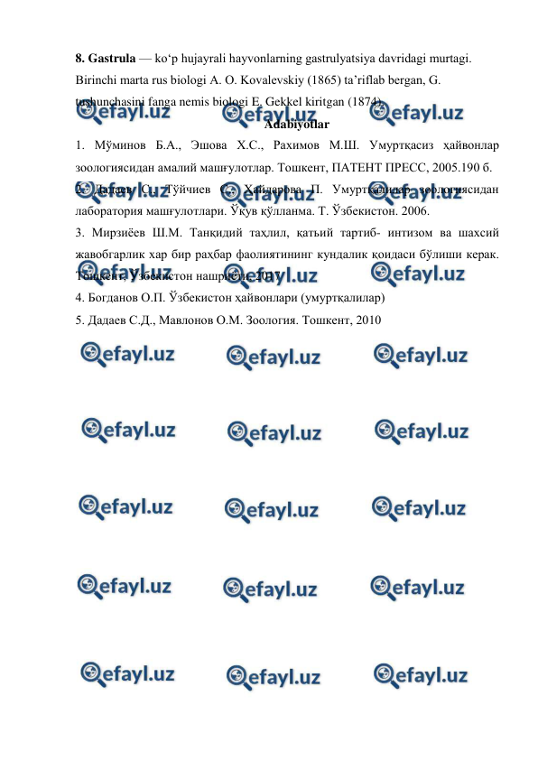  
 
8. Gastrula — koʻp hujayrali hayvonlarning gastrulyatsiya davridagi murtagi. 
Birinchi marta rus biologi A. O. Kovalevskiy (1865) taʼriflab bergan, G. 
tushunchasini fanga nemis biologi E. Gekkel kiritgan (1874).  
Adabiyotlar 
1. Мўминов Б.А., Эшова Х.С., Рахимов М.Ш. Умуртқасиз ҳайвонлар 
зоологиясидан амалий машғулотлар. Тошкент, ПАТЕНТ ПРЕСС, 2005.190 б. 
2. Дадаев С., Тўйчиев С., Ҳайдарова П. Умуртқалилар зоологиясидан 
лаборатория машғулотлари. Ўқув қўлланма. Т. Ўзбекистон. 2006. 
3. Мирзиёев Ш.М. Танқидий таҳлил, қатьий тартиб- интизом ва шахсий 
жавобгарлик хар бир раҳбар фаолиятининг кундалик қоидаси бўлиши керак. 
Тошкент, Ўзбекистон нашриёти, 2017 
4. Богданов О.П. Ўзбекистон ҳайвонлари (умуртқалилар) 
5. Дадаев С.Д., Мавлонов О.М. Зоология. Тошкент, 2010 
 
