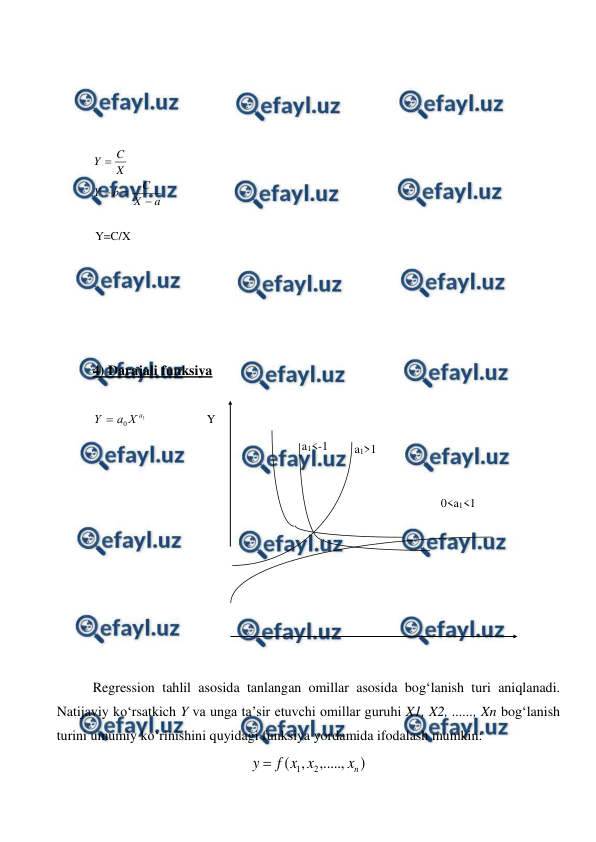  
 
 
 
 
 
a
X
C
b
Y
X
C
Y




 
 
 
 
 
 
 
4) Darajali funksiya 
 
1
0
a
X
a
Y 
 
 
 
 
 
 
 
 
 
 
 
Regression tahlil asosida tanlangan omillar asosida bog‘lanish turi aniqlanadi. 
Natijaviy kо‘rsatkich Y va unga ta’sir etuvchi omillar guruhi X1, X2, ......, Xn bog‘lanish 
turini umumiy kо‘rinishini quyidagi funksiya yordamida ifodalash mumkin: 
)
,.....,
,
(
2
1
n
x
x
x
f
y 
 
Y=C/X 
Y 
a1>1 
a1<-1 
0<a1<1 
