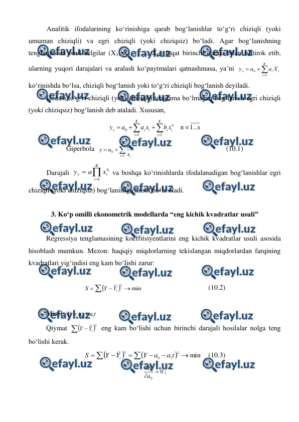  
 
Analitik ifodalarining kо‘rinishiga qarab bog‘lanishlar tо‘g‘ri chiziqli (yoki 
umuman chiziqli) va egri chiziqli (yoki chiziqsiz) bо‘ladi. Agar bog‘lanishning 
tenglamasida omil belgilar (X1, X2, ......., XK) faqat birinchi daraja bilan ishtirok etib, 
ularning yuqori darajalari va aralash kо‘paytmalari qatnashmasa, ya’ni 




K
i
i
i
x
Х
a
a
y
1
0
 
kо‘rinishda bо‘lsa, chiziqli bog‘lanish yoki tо‘g‘ri chiziqli bog‘lanish deyiladi. 
Ifodasi tо‘g‘ri chiziqli (yoki chiziqli) tenglama bо‘lmagan bog‘lanish egri chiziqli 
(yoki chiziqsiz) bog‘lanish deb ataladi. Xususan,  
1...s
=
n
    
1
1
0







K
i
n
i
i
K
i
i
i
x
x
b
x
a
a
y
 
Giperbola  




K
i
i
i
x
a
a
y
1
0
   
 
 
 
 
(10.1) 
Darajali 



K
i
a
i
x
i
x
a
y
1
va boshqa kо‘rinishlarda ifodalanadigan bog‘lanishlar egri 
chiziqli (yoki chiziqsiz) bog‘lanishga misol bо‘la oladi. 
 
3. Kо‘p omilli ekonometrik modellarda “eng kichik kvadratlar usuli” 
 
Regressiya tenglamasining koeffitsiyentlarini eng kichik kvadratlar usuli asosida 
hisoblash mumkun. Mezon: haqiqiy miqdorlarning tekislangan miqdorlardan farqining 
kvadratlari yig‘indisi eng kam bо‘lishi zarur: 
 






min
2
t
Y
Y
S
 
 
 
 
(10.2) 
 
Misol: 
t
a
a
Yt
1
0 

 
Qiymat 




2
t
Y
Y
 eng kam bо‘lishi uchun birinchi darajali hosilalar nolga teng 
bо‘lishi kerak. 












min
2
1
0
2
t
a
a
Y
Y
Y
S
t
 (10.3) 
0
0



a
S
; 
