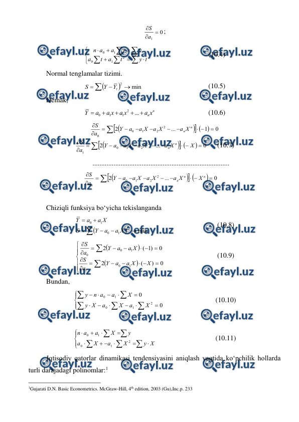  
 
0
1



a
S
; 














t
y
t
a
t
a
y
t
a
a
n
2
1
0
1
0
  
 
 
(10.4) 
Normal tenglamalar tizimi. 


min
2 


t
Y
Y
S
 
 
 
 
(10.5) 
Demak, 
n
nx
a
x
a
x
a
a
Y





...
2
1
1
0
 
 
 
(10.6) 





0
1
...
2
2
2
1
0
0












n
nX
a
X
a
X
a
a
Y
a
S





0
...
2
2
2
1
0
1












X
X
a
X
a
X
a
a
Y
a
S
n
n
 
(10.7) 
..............................................................................  





0
...
2
2
2
1
0












n
n
n
n
X
X
a
X
a
X
a
a
Y
a
S
 
 
 
Chiziqli funksiya bо‘yicha tekislanganda 


min
2
1
0
1
0







X
a
a
Y
S
X
a
a
Y
 
 
 
 
(10.8) 





























0
)
(
2
0
)
1
(
2
1
0
1
1
0
0
X
X
a
a
Y
a
S
X
a
a
Y
a
S
 
 
 
(10.9) 
Bundan, 





















0
0
2
1
0
1
0
X
a
X
a
X
y
X
a
a
n
y
 
 
 
(10.10) 
 




















X
y
X
a
X
a
y
X
a
a
n
2
1
0
1
0
  
 
 
(10.11) 
Iqtisodiy qatorlar dinamikasi tendensiyasini aniqlash vaqtida kо‘pchilik hollarda 
turli darajadagi polinomlar:1 
                                                 
1Gujarati D.N. Basic Econometrics. McGraw-Hill, 4th edition, 2003 (Gu),Inc.p. 233 
 
