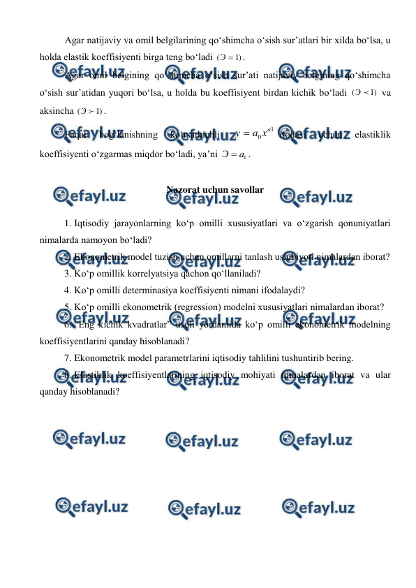  
 
Agar natijaviy va omil belgilarining qo‘shimcha o‘sish sur’atlari bir xilda bo‘lsa, u 
holda elastik koeffisiyenti birga teng bo‘ladi 
)
1
(

Э
.  
Agar omil belgining qo‘shimcha o‘sish sur’ati natijaviy belgining qo‘shimcha 
o‘sish sur’atidan yuqori bo‘lsa, u holda bu koeffisiyent birdan kichik bo‘ladi 
)
1
(

Э
 va 
aksincha 
)
1
(

Э
. 
Faqat 
bog‘lanishning 
ko‘rsatkichli 
1
0
a
x
a
y 
ifodasi 
uchun 
elastiklik 
koeffisiyenti o‘zgarmas miqdor bo‘ladi, ya’ni 
1
а
Э 
.   
 
Nazorat uchun savollar 
 
1. Iqtisodiy jarayonlarning ko‘p omilli xususiyatlari va o‘zgarish qonuniyatlari 
nimalarda namoyon bo‘ladi? 
2. Ekonometrik model tuzish uchun omillarni tanlash uslubiyoti nimalardan iborat?  
3. Ko‘p omillik korrelyatsiya qachon qo‘llaniladi?  
4. Ko‘p omilli determinasiya koeffisiyenti nimani ifodalaydi?  
5. Ko‘p omilli ekonometrik (regression) modelni xususiyatlari nimalardan iborat?  
6. “Eng kichik kvadratlar” usuli yordamida ko‘p omilli ekonometrik modelning 
koeffisiyentlarini qanday hisoblanadi? 
7. Ekonometrik model parametrlarini iqtisodiy tahlilini tushuntirib bering.  
8. Elastiklik koeffisiyentlarining iqtisodiy mohiyati nimalardan iborat va ular 
qanday hisoblanadi? 
 
 
