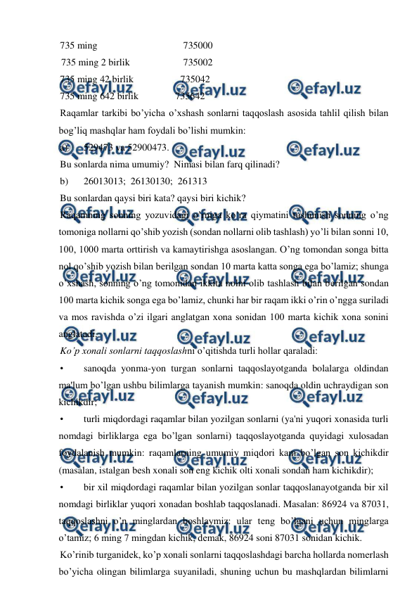  
 
735 ming 
 
 
 
735000 
 735 ming 2 birlik  
 
735002 
735 ming 42 birlik      
         735042  
735 ming 642 birlik               735642 
Raqamlar tarkibi bo’yicha o’xshash sonlarni taqqoslash asosida tahlil qilish bilan 
bog’liq mashqlar ham foydali bo’lishi mumkin: 
a) 
529473 va 52900473. 
Bu sonlarda nima umumiy?  Nimasi bilan farq qilinadi? 
b) 
26013013;  26130130;  261313 
Bu sonlardan qaysi biri kata? qaysi biri kichik? 
Raqamning sonning yozuvidagi o’rniga ko’ra qiymatini tushunish sonning o’ng 
tomoniga nollarni qo’shib yozish (sondan nollarni olib tashlash) yo’li bilan sonni 10, 
100, 1000 marta orttirish va kamaytirishga asoslangan. O’ng tomondan songa bitta 
nol qo’shib yozish bilan bеrilgan sondan 10 marta katta songa ega bo’lamiz; shunga 
o’xshash, sonning o’ng tomonidan ikkita nolni olib tashlash bilan bеrilgan sondan 
100 marta kichik songa ega bo’lamiz, chunki har bir raqam ikki o’rin o’ngga suriladi 
va mos ravishda o’zi ilgari anglatgan xona sonidan 100 marta kichik xona sonini 
anglatadi. 
Ko’p xonali sonlarni taqqoslashni o’qitishda turli hollar qaraladi: 
• 
sanoqda yonma-yon turgan sonlarni taqqoslayotganda bolalarga oldindan 
ma'lum bo’lgan ushbu bilimlarga tayanish mumkin: sanoqda oldin uchraydigan son 
kichikdir; 
• 
turli miqdordagi raqamlar bilan yozilgan sonlarni (ya'ni yuqori xonasida turli 
nomdagi birliklarga ega bo’lgan sonlarni) taqqoslayotganda quyidagi xulosadan 
foydalanish mumkin: raqamlarning umumiy miqdori kam bo’lgan son kichikdir 
(masalan, istalgan bеsh xonali son eng kichik olti xonali sondan ham kichikdir); 
• 
bir xil miqdordagi raqamlar bilan yozilgan sonlar taqqoslanayotganda bir xil 
nomdagi birliklar yuqori xonadan boshlab taqqoslanadi. Masalan: 86924 va 87031, 
taqqoslashni o’n minglardan boshlaymiz: ular tеng bo’lgani uchun minglarga 
o’tamiz; 6 ming 7 mingdan kichik, dеmak, 86924 soni 87031 sonidan kichik. 
Ko’rinib turganidеk, ko’p xonali sonlarni taqqoslashdagi barcha hollarda nomеrlash 
bo’yicha olingan bilimlarga suyaniladi, shuning uchun bu mashqlardan bilimlarni 
