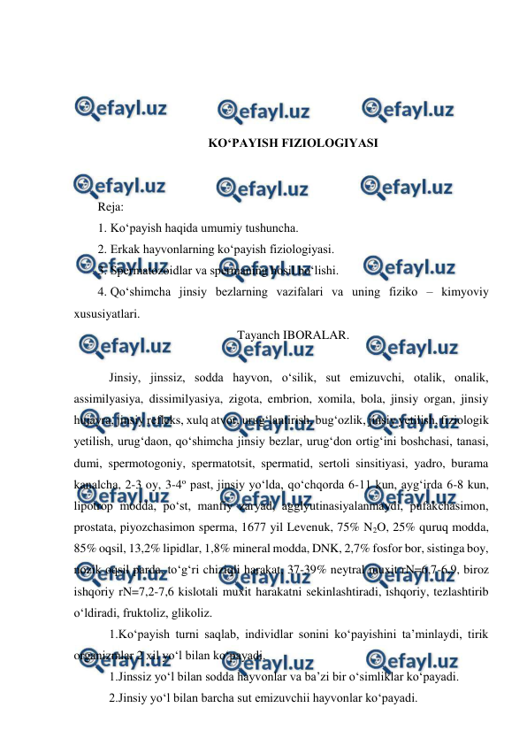  
 
 
 
 
 
KO‘PAYISH FIZIOLOGIYASI 
 
 
Reja: 
1. Ko‘payish haqida umumiy tushuncha. 
2. Erkak hayvonlarning ko‘payish fiziologiyasi.  
3. Spermatozoidlar va spermaning hosil bo‘lishi.  
4. Qo‘shimcha jinsiy bezlarning vazifalari va uning fiziko – kimyoviy 
xususiyatlari. 
Tayanch IBORALAR. 
 
 Jinsiy, jinssiz, sodda hayvon, o‘silik, sut emizuvchi, otalik, onalik, 
assimilyasiya, dissimilyasiya, zigota, embrion, xomila, bola, jinsiy organ, jinsiy 
hujayra, jinsiy refleks, xulq atvor, urug‘lantirish, bug‘ozlik, jinsiy yetilish, fiziologik 
yetilish, urug‘daon, qo‘shimcha jinsiy bezlar, urug‘don ortig‘ini boshchasi, tanasi, 
dumi, spermotogoniy, spermatotsit, spermatid, sertoli sinsitiyasi, yadro, burama 
kanalcha, 2-3 oy, 3-4o past, jinsiy yo‘lda, qo‘chqorda 6-11 kun, ayg‘irda 6-8 kun, 
lipotrop modda, po‘st, manfiy zaryad, agglyutinasiyalanmaydi, pufakchasimon, 
prostata, piyozchasimon sperma, 1677 yil Levenuk, 75% N2O, 25% quruq modda, 
85% oqsil, 13,2% lipidlar, 1,8% mineral modda, DNK, 2,7% fosfor bor, sistinga boy, 
nozik oqsil parda, to‘g‘ri chiziqli harakat, 37-39% neytral muxit rN=6,7-6,9, biroz 
ishqoriy rN=7,2-7,6 kislotali muxit harakatni sekinlashtiradi, ishqoriy, tezlashtirib 
o‘ldiradi, fruktoliz, glikoliz.  
 1.Ko‘payish turni saqlab, individlar sonini ko‘payishini ta’minlaydi, tirik 
organizmlar 2 xil yo‘l bilan ko‘payadi. 
 1.Jinssiz yo‘l bilan sodda hayvonlar va ba’zi bir o‘simliklar ko‘payadi. 
 2.Jinsiy yo‘l bilan barcha sut emizuvchii hayvonlar ko‘payadi. 
