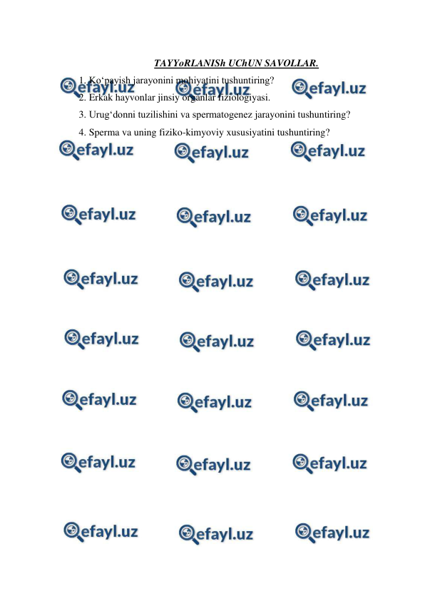  
 
 
TAYYoRLANISh UChUN SAVOLLAR. 
1. Ko‘payish jarayonini mohiyatini tushuntiring? 
2. Erkak hayvonlar jinsiy organlar fiziologiyasi. 
3. Urug‘donni tuzilishini va spermatogenez jarayonini tushuntiring? 
4. Sperma va uning fiziko-kimyoviy xususiyatini tushuntiring? 
 
