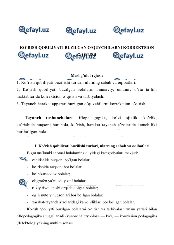  
 
 
 
 
 
KO‘RISH QOBILIYATI BUZILGAN O‘QUVCHILARNI KORREKTSION 
O‘QITISH 
 
 
Mashg’ulot rejasi: 
1. Ko’rish qobiliyati buzilishi turlari, ularning sabab va oqibatlari.  
2. Ko’rish qobiliyati buzilgan bolalarni ommaviy, umumiy o’rta ta’lim 
maktablarida korrektsion o’qitish va tarbiyalash.  
3. Tayanch harakat apparati buzilgan o’quvchilarni korrektsion o’qitish. 
 
Tayanch 
tushunchalar: 
tiflopedagogika, 
ko’zi 
ojizlik, 
ko’rlik, 
ko’rishida nuqsoni bor bola, ko’rish, harakat-tayanch a’zolarida kamchiliki 
bor bo’lgan bola. 
  
1. Ko’rish qobiliyati buzilishi turlari, ularning sabab va oqibatlari 
Bizga ma’lumki anomal bolalarning quyidagi kategoriyalari mavjud: 
- eshitishida nuqsoni bo’lgan bolalar; 
- ko’rishida nuqsoni bor bolalar;  
- ko’r-kar-soqov bolalar;  
- oligrofen ya’ni aqliy zaif bolalar;  
- ruxiy rivojlanishi orqada qolgan bolalar;  
- og’ir nutqiy nuqsonlari bor bo’lgan bolalar;  
- xarakat-tayanch a’zolaridagi kamchiliklari bor bo’lgan bolalar. 
Ko'rish qobiliyati buzilgan bolalarni o'qitish va tarbiyalash xususiyatlari bilan 
tiflopedagogika shug'ullanadi (yunoncha «typhlos» — ko'r) — korreksion pedagogika 
(defektologiya)ning muhim sohasi. 
