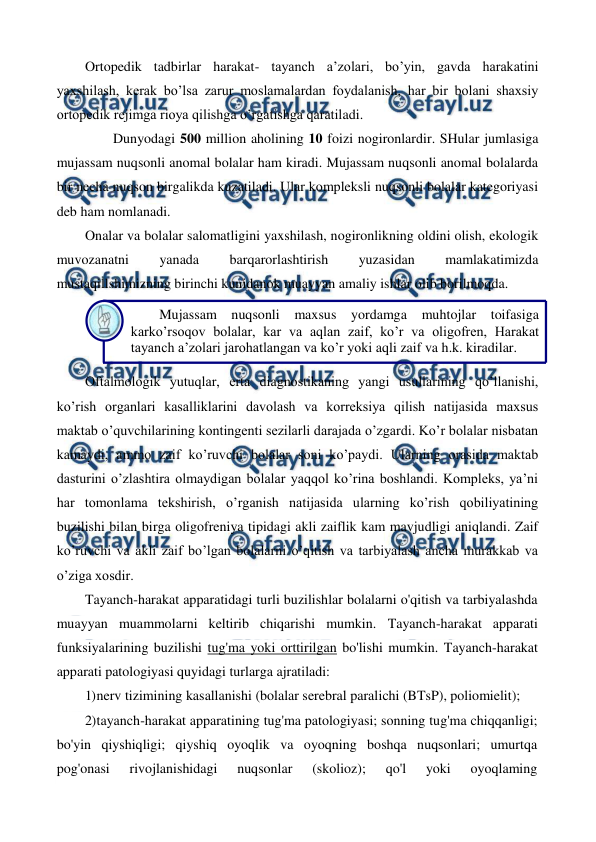  
 
Ortopedik tadbirlar harakat- tayanch a’zolari, bo’yin, gavda harakatini 
yaxshilash, kerak bo’lsa zarur moslamalardan foydalanish, har bir bolani shaxsiy 
ortopedik rejimga rioya qilishga o’rgatishga qaratiladi. 
        Dunyodagi 500 million aholining 10 foizi nogironlardir. SHular jumlasiga 
mujassam nuqsonli anomal bolalar ham kiradi. Mujassam nuqsonli anomal bolalarda 
bir necha nuqson birgalikda kuzatiladi. Ular kompleksli nuqsonli bolalar kategoriyasi 
deb ham nomlanadi.  
Onalar va bolalar salomatligini yaxshilash, nogironlikning oldini olish, ekologik 
muvozanatni 
yanada 
barqarorlashtirish 
yuzasidan 
mamlakatimizda 
mustaqillshimizning birinchi kunidanok muayyan amaliy ishlar olib borilmoqda. 
 
Oftalmologik yutuqlar, erta diagnostikaning yangi usullarining qo’llanishi, 
ko’rish organlari kasalliklarini davolash va korreksiya qilish natijasida maxsus 
maktab o’quvchilarining kontingenti sezilarli darajada o’zgardi. Ko’r bolalar nisbatan 
kamaydi, ammo zaif ko’ruvchi bolalar soni ko’paydi. Ularning orasida maktab 
dasturini o’zlashtira olmaydigan bolalar yaqqol ko’rina boshlandi. Kompleks, ya’ni 
har tomonlama tekshirish, o’rganish natijasida ularning ko’rish qobiliyatining 
buzilishi bilan birga oligofreniya tipidagi akli zaiflik kam mavjudligi aniqlandi. Zaif 
ko’ruvchi va akli zaif bo’lgan bolalarni o’qitish va tarbiyalash ancha murakkab va 
o’ziga xosdir. 
Tayanch-harakat apparatidagi turli buzilishlar bolalarni o'qitish va tarbiyalashda 
muayyan muammolarni keltirib chiqarishi mumkin. Tayanch-harakat apparati 
funksiyalarining buzilishi tug'ma yoki orttirilgan bo'lishi mumkin. Tayanch-harakat 
apparati patologiyasi quyidagi turlarga ajratiladi: 
1) 
nerv tizimining kasallanishi (bolalar serebral paralichi (BTsP), poliomielit); 
2) 
tayanch-harakat apparatining tug'ma patologiyasi; sonning tug'ma chiqqanligi; 
bo'yin qiyshiqligi; qiyshiq oyoqlik va oyoqning boshqa nuqsonlari; umurtqa 
pog'onasi 
rivojlanishidagi 
nuqsonlar 
(skolioz); 
qo'l 
yoki 
oyoqlaming 
Mujassam nuqsonli 
maxsus yordamga 
muhtojlar 
toifasiga 
karko’rsoqov bolalar, kar va aqlan zaif, ko’r va oligofren, Harakat 
tayanch a’zolari jarohatlangan va ko’r yoki aqli zaif va h.k. kiradilar. 
 
