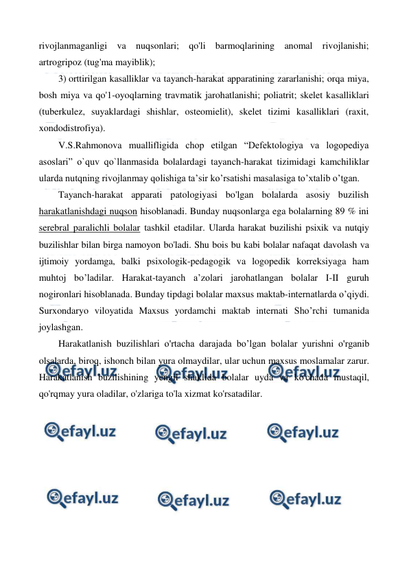  
 
rivojlanmaganligi va nuqsonlari; qo'li barmoqlarining anomal rivojlanishi; 
artrogripoz (tug'ma mayiblik); 
3) orttirilgan kasalliklar va tayanch-harakat apparatining zararlanishi; orqa miya, 
bosh miya va qo'1-oyoqlarning travmatik jarohatlanishi; poliatrit; skelet kasalliklari 
(tuberkulez, suyaklardagi shishlar, osteomielit), skelet tizimi kasalliklari (raxit, 
xondodistrofiya). 
V.S.Rahmonova muallifligida chop etilgan “Defektologiya va logopediya 
asoslari” o`quv qo`llanmasida bolalardagi tayanch-harakat tizimidagi kamchiliklar 
ularda nutqning rivojlanmay qolishiga ta’sir ko’rsatishi masalasiga to’xtalib o’tgan.   
Tayanch-harakat apparati patologiyasi bo'lgan bolalarda asosiy buzilish 
harakatlanishdagi nuqson hisoblanadi. Bunday nuqsonlarga ega bolalarning 89 % ini 
serebral paralichli bolalar tashkil etadilar. Ularda harakat buzilishi psixik va nutqiy 
buzilishlar bilan birga namoyon bo'ladi. Shu bois bu kabi bolalar nafaqat davolash va 
ijtimoiy yordamga, balki psixologik-pedagogik va logopedik korreksiyaga ham 
muhtoj bo’ladilar. Harakat-tayanch a’zolari jarohatlangan bolalar I-II guruh 
nogironlari hisoblanada. Bunday tipdagi bolalar maxsus maktab-internatlarda o’qiydi. 
Surxondaryo viloyatida Maxsus yordamchi maktab internati Sho’rchi tumanida 
joylashgan. 
Harakatlanish buzilishlari o'rtacha darajada bo’lgan bolalar yurishni o'rganib 
olsalarda, biroq, ishonch bilan yura olmaydilar, ular uchun maxsus moslamalar zarur. 
Harakatlanish buzilishining yengil shaklida bolalar uyda va ko'chada mustaqil, 
qo'rqmay yura oladilar, o'zlariga to'la xizmat ko'rsatadilar.  
