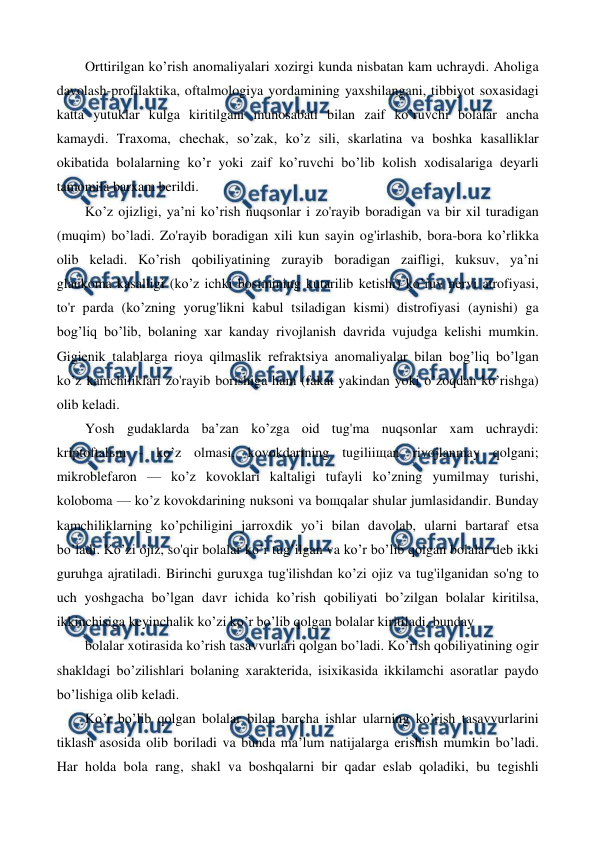  
 
Orttirilgan ko’rish anomaliyalari xozirgi kunda nisbatan kam uchraydi. Aholiga 
davolash-profilaktika, oftalmologiya yordamining yaxshilangani, tibbiyot soxasidagi 
katta yutuklar kulga kiritilgani munosabati bilan zaif ko’ruvchi bolalar ancha 
kamaydi. Traxoma, chechak, so’zak, ko’z sili, skarlatina va boshka kasalliklar 
okibatida bolalarning ko’r yoki zaif ko’ruvchi bo’lib kolish xodisalariga deyarli 
tamomila barxam berildi. 
Ko’z ojizligi, ya’ni ko’rish nuqsonlar i zo'rayib boradigan va bir xil turadigan 
(muqim) bo’ladi. Zo'rayib boradigan xili kun sayin og'irlashib, bora-bora ko’rlikka 
olib keladi. Ko’rish qobiliyatining zurayib boradigan zaifligi, kuksuv, ya’ni  
glaukoma kasalligi (ko’z ichki bosimining kutarilib ketishi) ko’ruv nervi atrofiyasi, 
to'r parda (ko’zning yorug'likni kabul tsiladigan kismi) distrofiyasi (aynishi) ga 
bog’liq bo’lib, bolaning xar kanday rivojlanish davrida vujudga kelishi mumkin. 
Gigienik talablarga rioya qilmaslik refraktsiya anomaliyalar bilan bog’liq bo’lgan 
ko’z kamchiliklari zo'rayib borishiga ham (fakat yakindan yoki o’zoqdan ko’rishga) 
olib keladi. 
Yosh gudaklarda ba’zan ko’zga oid tug'ma nuqsonlar xam uchraydi:  
kriptoftalьm - ko’z olmasi, kovokdarining tugiliiщan rivojlanmay qolgani; 
mikroblefaron — ko’z kovoklari kaltaligi tufayli ko’zning yumilmay turishi, 
koloboma — ko’z kovokdarining nuksoni va boщqalar shular jumlasidandir. Bunday 
kamchiliklarning ko’pchiligini jarroxdik yo’i bilan davolab, ularni bartaraf etsa 
bo’ladi. Ko’zi ojiz, so'qir bolalar ko’r tug’ilgan va ko’r bo’lib qolgan bolalar deb ikki 
guruhga ajratiladi. Birinchi guruxga tug'ilishdan ko’zi ojiz va tug'ilganidan so'ng to 
uch yoshgacha bo’lgan davr ichida ko’rish qobiliyati bo’zilgan bolalar kiritilsa, 
ikkinchisiga keyinchalik ko’zi ko’r bo’lib qolgan bolalar kiritiladi, bunday 
bolalar xotirasida ko’rish tasavvurlari qolgan bo’ladi. Ko’rish qobiliyatining ogir 
shakldagi bo’zilishlari bolaning xarakterida, isixikasida ikkilamchi asoratlar paydo 
bo’lishiga olib keladi. 
Ko’r bo’lib qolgan bolalar bilan barcha ishlar ularning ko’rish tasavvurlarini 
tiklash asosida olib boriladi va bunda ma’lum natijalarga erishish mumkin bo’ladi. 
Har holda bola rang, shakl va boshqalarni bir qadar eslab qoladiki, bu tegishli 
