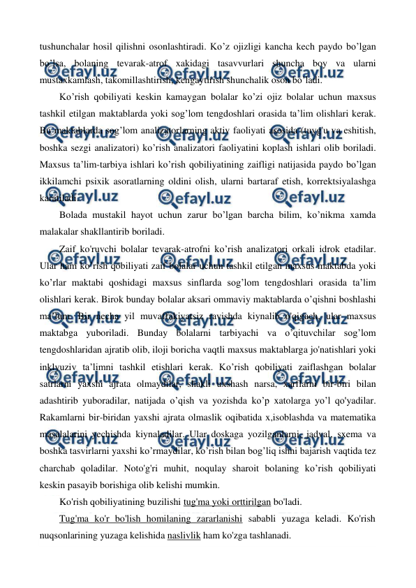  
 
tushunchalar hosil qilishni osonlashtiradi. Ko’z ojizligi kancha kech paydo bo’lgan 
bo’lsa, bolaning tevarak-atrof xakidagi tasavvurlari shuncha boy va ularni 
mustaxkamlash, takomillashtirish, kengaytirish shunchalik oson bo’ladi. 
Ko’rish qobiliyati keskin kamaygan bolalar ko’zi ojiz bolalar uchun maxsus 
tashkil etilgan maktablarda yoki sog’lom tengdoshlari orasida ta’lim olishlari kerak. 
Bu maktablarda sog’lom analizatorlarning aktiv faoliyati asosida (tuyg'u va eshitish, 
boshka sezgi analizatori) ko’rish analizatori faoliyatini koplash ishlari olib boriladi. 
Maxsus ta’lim-tarbiya ishlari ko’rish qobiliyatining zaifligi natijasida paydo bo’lgan 
ikkilamchi psixik asoratlarning oldini olish, ularni bartaraf etish, korrektsiyalashga 
karatiladi. 
Bolada mustakil hayot uchun zarur bo’lgan barcha bilim, ko’nikma xamda 
malakalar shakllantirib boriladi. 
Zaif ko'ruvchi bolalar tevarak-atrofni ko’rish analizatori orkali idrok etadilar. 
Ular ham ko’rish qobiliyati zaif bolalar uchun tashkil etilgan maxsus maktabda yoki 
ko’rlar maktabi qoshidagi maxsus sinflarda sog’lom tengdoshlari orasida ta’lim 
olishlari kerak. Birok bunday bolalar aksari ommaviy maktablarda o’qishni boshlashi 
ma’lum. Bir necha yil muvaffakiyatsiz ravishda kiynalib o'qigach, ular maxsus 
maktabga yuboriladi. Bunday bolalarni tarbiyachi va o’qituvchilar sog’lom 
tengdoshlaridan ajratib olib, iloji boricha vaqtli maxsus maktablarga jo'natishlari yoki 
inklyuziv ta’limni tashkil etishlari kerak. Ko’rish qobiliyati zaiflashgan bolalar 
satrlarni yaxshi ajrata olmaydilar, shakli uxshash narsa, xarflarni bir-biri bilan 
adashtirib yuboradilar, natijada o’qish va yozishda ko’p xatolarga yo’l qo'yadilar. 
Rakamlarni bir-biridan yaxshi ajrata olmaslik oqibatida x,isoblashda va matematika 
masalalarini yechishda kiynaladilar. Ular doskaga yozilganlarni, jadval, sxema va 
boshka tasvirlarni yaxshi ko’rmaydilar, ko’rish bilan bog’liq ishni bajarish vaqtida tez 
charchab qoladilar. Noto'g'ri muhit, noqulay sharoit bolaning ko’rish qobiliyati 
keskin pasayib borishiga olib kelishi mumkin. 
Ko'rish qobiliyatining buzilishi tug'ma yoki orttirilgan bo'ladi. 
Tug'ma ko'r bo'lish homilaning zararlanishi sababli yuzaga keladi. Ko'rish 
nuqsonlarining yuzaga kelishida naslivlik ham ko'zga tashlanadi. 
