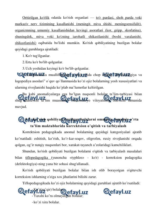  
 
Orttirilgan ko'rlik odatda ko'rish organlari — to'r pardasi, shoh parda voki 
markaziv nerv tizimining kasallanishi (meningit. miva shishi. meningoensifalit). 
organizmning umumiy kasallanishidan kevingi asoratlari (kor, gripp. skorlatina), 
shuningdek, miva voki ko'zning iarohatli shikastlanishi (boshi varalanishi. 
shikastlanishi) oqibatida bo'lishi mumkin. Ko'rish qobiliyatining buzilgan bolalar 
quyidagi guruhlarga ajratiladi: 
1. Ko'r tug'ilganlar. 
2. Erta ko'r bo'lib qolganlar. 
3. Uch yoshidan keyingi ko'r bo'lib qolganlar. 
V.S.Rahmonova muallifligidagi o`zbek tilida chop etilgan “Defektologiya va 
logopediya asoslari” o`quv qo`llanmasida ko’zi ojiz bolalarning yosh xususiyatlari va 
ularning rivojlanishi haqida ko’plab ma’lumotlar keltirilgan. 
Bu kabi anomaliyalarga ega bo’lgan nuqsonli bolalar ta’lim-tarbiyasi bilan 
shug’ullanuvchi ta’lim muassasasi Surxondaryo viloyatining Sho’rchi tumanida 
mavjud. 
 
9.2. Ko’rish qobiliyati buzilgan bolalarni ommaviy, umumiy o’rta 
ta’lim maktablarida korrektsion o’qitish va tarbiyalash 
Korrektsion pedagogikada anomal bolalarning quyidagi kategoriyalari ajratib 
ko’rsatiladi: eshitish, ko’rish, ko’r-kar-soqov, oligrofen, ruxiy rivojlanishi orqada 
qolgan, og’ir nutqiy nuqsonlari bor, xarakat-tayanch a’zolaridagi kamchiliklari. 
Shundan, ko'rish qobiliyati buzilgan bolalarni o'qitish va tarbiyalash masalalari 
bilan tiflopedagogika (yunoncha «typhlos» - ko'r) - korreksion pedagogika 
(defektologiya)-ning yana bir sohasi shug'ullanadi. 
Ko'rish qobiliyati buzilgan bolalar bilan ish olib borayotgan o'qituvchi 
korreksion ishlarning o'ziga xos jihatlarini bilishi zarur. 
Tiflopedagogikada ko’zi ojiz bolalarning quyidagi guruhlari ajratib ko’rsatiladi:  
- Ko’r(so’qir) bolalar; 
- Yaxshi ko’ra olmaydigan bolalar; 
- ko’zi xira bolalar. 
