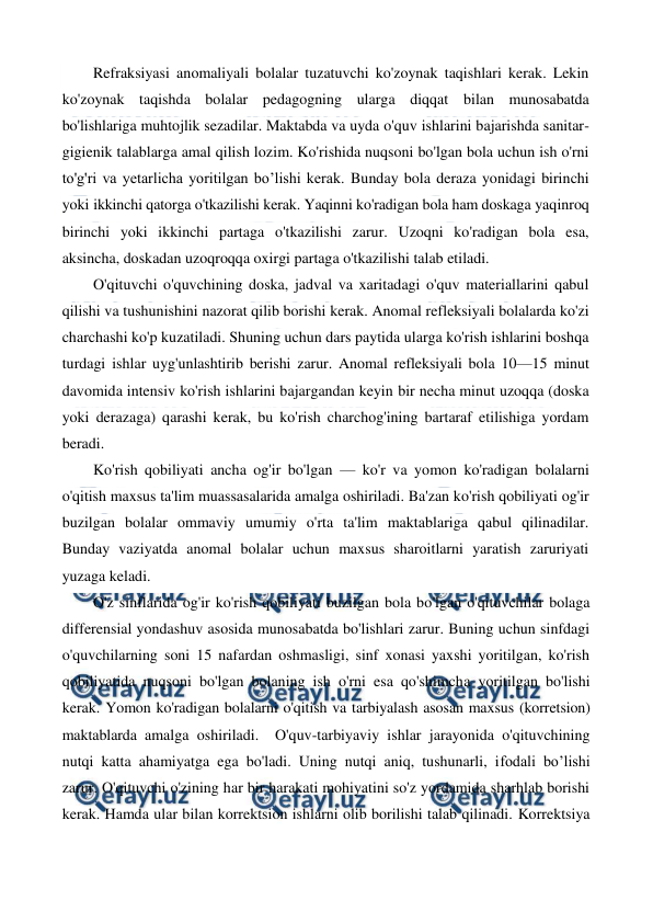  
 
Refraksiyasi anomaliyali bolalar tuzatuvchi ko'zoynak taqishlari kerak. Lekin 
ko'zoynak taqishda bolalar pedagogning ularga diqqat bilan munosabatda 
bo'lishlariga muhtojlik sezadilar. Maktabda va uyda o'quv ishlarini bajarishda sanitar-
gigienik talablarga amal qilish lozim. Ko'rishida nuqsoni bo'lgan bola uchun ish o'rni 
to'g'ri va yetarlicha yoritilgan bo’lishi kerak. Bunday bola deraza yonidagi birinchi 
yoki ikkinchi qatorga o'tkazilishi kerak. Yaqinni ko'radigan bola ham doskaga yaqinroq 
birinchi yoki ikkinchi partaga o'tkazilishi zarur. Uzoqni ko'radigan bola esa, 
aksincha, doskadan uzoqroqqa oxirgi partaga o'tkazilishi talab etiladi. 
O'qituvchi o'quvchining doska, jadval va xaritadagi o'quv materiallarini qabul 
qilishi va tushunishini nazorat qilib borishi kerak. Anomal refleksiyali bolalarda ko'zi 
charchashi ko'p kuzatiladi. Shuning uchun dars paytida ularga ko'rish ishlarini boshqa 
turdagi ishlar uyg'unlashtirib berishi zarur. Anomal refleksiyali bola 10—15 minut 
davomida intensiv ko'rish ishlarini bajargandan keyin bir necha minut uzoqqa (doska 
yoki derazaga) qarashi kerak, bu ko'rish charchog'ining bartaraf etilishiga yordam 
beradi. 
Ko'rish qobiliyati ancha og'ir bo'lgan — ko'r va yomon ko'radigan bolalarni 
o'qitish maxsus ta'lim muassasalarida amalga oshiriladi. Ba'zan ko'rish qobiliyati og'ir 
buzilgan bolalar ommaviy umumiy o'rta ta'lim maktablariga qabul qilinadilar. 
Bunday vaziyatda anomal bolalar uchun maxsus sharoitlarni yaratish zaruriyati 
yuzaga keladi. 
O'z sinflarida og'ir ko'rish qobiliyati buzilgan bola bo'lgan o'qituvchilar bolaga 
differensial yondashuv asosida munosabatda bo'lishlari zarur. Buning uchun sinfdagi 
o'quvchilarning soni 15 nafardan oshmasligi, sinf xonasi yaxshi yoritilgan, ko'rish 
qobiliyatida nuqsoni bo'lgan bolaning ish o'rni esa qo'shimcha yoritilgan bo'lishi 
kerak. Yomon ko'radigan bolalarni o'qitish va tarbiyalash asosan maxsus (korretsion) 
maktablarda amalga oshiriladi.  O'quv-tarbiyaviy ishlar jarayonida o'qituvchining 
nutqi katta ahamiyatga ega bo'ladi. Uning nutqi aniq, tushunarli, ifodali bo’lishi 
zarur. O'qituvchi o'zining har bir harakati mohiyatini so'z yordamida sharhlab borishi 
kerak. Hamda ular bilan korrektsion ishlarni olib borilishi talab qilinadi. Korrektsiya 
