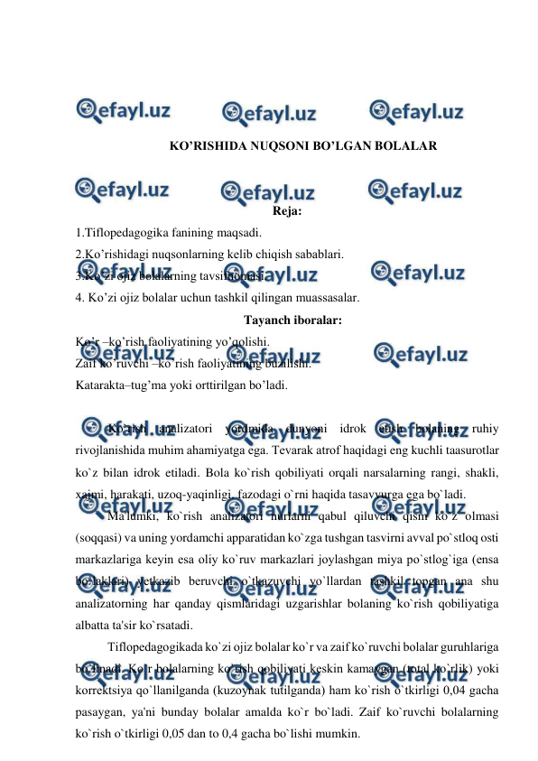  
 
 
 
 
 
KO’RISHIDA NUQSONI BO’LGAN BOLALAR 
 
 
Reja: 
1.Tiflopedagogika fanining maqsadi. 
2.Ko’rishidagi nuqsonlarning kelib chiqish sabablari. 
3.Ko’zi ojiz bolalarning tavsifnomasi.  
4. Ko’zi ojiz bolalar uchun tashkil qilingan muassasalar. 
 
 Tayanch iboralar: 
Ko’r –ko’rish faoliyatining yo’qolishi. 
Zaif ko’ruvchi –ko’rish faoliyatining buzilishi. 
Katarakta–tug’ma yoki orttirilgan bo’ladi.  
  
Ko`rish analizatori yordmida dunyoni idrok etish bolaning ruhiy 
rivojlanishida muhim ahamiyatga ega. Tеvarak atrof haqidagi eng kuchli taasurotlar 
ko`z bilan idrok etiladi. Bola ko`rish qobiliyati orqali narsalarning rangi, shakli, 
xajmi, harakati, uzoq-yaqinligi, fazodagi o`rni haqida tasavvurga ega bo`ladi. 
 
Ma'lumki, ko`rish analizatori nurlarni qabul qiluvchi qism ko`z olmasi 
(soqqasi) va uning yordamchi apparatidan ko`zga tushgan tasvirni avval po`stloq osti 
markazlariga kеyin esa oliy ko`ruv markazlari joylashgan miya po`stlog`iga (ensa 
bo`laklari) yеtkazib bеruvchi o`tkazuvchi yo`llardan tashkil topgan ana shu 
analizatorning har qanday qismlaridagi uzgarishlar bolaning ko`rish qobiliyatiga 
albatta ta'sir ko`rsatadi. 
 
Tiflopеdagogikada ko`zi ojiz bolalar ko`r va zaif ko`ruvchi bolalar guruhlariga 
bo`linadi. Ko`r bolalarning ko`rish qobiliyati kеskin kamaygan (total ko`rlik) yoki 
korrеktsiya qo`llanilganda (kuzoynak tutilganda) ham ko`rish o`tkirligi 0,04 gacha 
pasaygan, ya'ni bunday bolalar amalda ko`r bo`ladi. Zaif ko`ruvchi bolalarning 
ko`rish o`tkirligi 0,05 dan to 0,4 gacha bo`lishi mumkin.  
