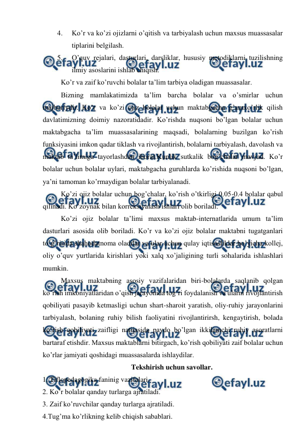  
 
4. 
Ko’r va ko’zi ojizlarni o’qitish va tarbiyalash uchun maxsus muassasalar 
tiplarini belgilash. 
5. 
O’quv rejalari, dasturlari, darsliklar, hususiy metodiklarni tuzilishning 
ilmiy asoslarini ishlab chiqish. 
Ko’r va zaif ko’ruvchi bolalar ta’lim tarbiya oladigan muassasalar. 
Bizning mamlakatimizda ta’lim barcha bolalar va o’smirlar uchun 
majburiydir. Ko’r va ko’zi ojiz bolalar uchun maktabgacha g’amxo’rlik qilish 
davlatimizning doimiy nazoratidadir. Ko’rishda nuqsoni bo’lgan bolalar uchun 
maktabgacha ta’lim muassasalarining maqsadi, bolalarning buzilgan ko’rish 
funksiyasini imkon qadar tiklash va rivojlantirish, bolalarni tarbiyalash, davolash va 
maktab ta’limiga tayorlashdan iborat.Kunlik sutkalik bog’chalar mavjud. Ko’r 
bolalar uchun bolalar uylari, maktabgacha guruhlarda ko’rishida nuqsoni bo’lgan, 
ya’ni tamoman ko’rmaydigan bolalar tarbiyalanadi.  
Ko’zi ojiz bolalar uchun bog’chalar, ko’rish o’tkirligi 0.05-0.4 bolalar qabul 
qilinadi. Ko’zoynak bilan korreksiyalash ishlari olib boriladi.  
Ko’zi ojiz bolalar ta’limi maxsus maktab-internatlarida umum ta’lim 
dasturlari asosida olib boriladi. Ko’r va ko’zi ojiz bolalar maktabni tugatganlari 
to’g’risida shahodatnoma oladilar va ular uchun qulay iqtisosliklar bo’yicha kollej, 
oliy o’quv yurtlarida kirishlari yoki xalq xo’jaligining turli sohalarida ishlashlari 
mumkin. 
Maxsus maktabning asosiy vazifalaridan biri-bolalarda saqlanib qolgan 
ko’rish imkoniyatlaridan o’qish jarayonida tog’ri foydalanish va ularni rivojlantirish 
qobiliyati pasayib ketmasligi uchun shart-sharoit yaratish, oliy-ruhiy jarayonlarini 
tarbiyalash, bolaning ruhiy bilish faoliyatini rivojlantirirsh, kengaytirish, bolada 
ko’rish qobiliyati zaifligi natijasida paydo bo’lgan ikkilamchi ruhiy asoratlarni 
bartaraf etishdir. Maxsus maktablarni bitirgach, ko’rish qobiliyati zaif bolalar uchun 
ko’rlar jamiyati qoshidagi muassasalarda ishlaydilar. 
Tekshirish uchun savollar. 
1. Tiflopedagogika faninig vazifalari. 
2. Ko’r bolalar qanday turlarga ajratiladi. 
3. Zaif ko’ruvchilar qanday turlarga ajratiladi. 
4.Tug’ma ko’rlikning kelib chiqish sabablari. 
