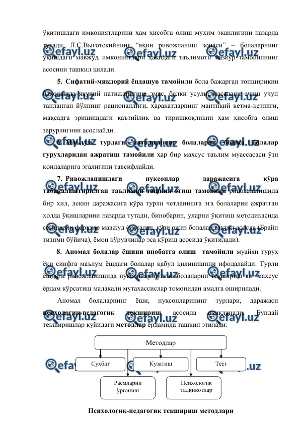  
 
ўқитишдаги имкониятларини ҳам ҳисобга олиш муҳим эканлигини назарда 
тутади. Л.С.Выготскийнинг “яқин ривожланиш зонаси” – болаларнинг 
ўқишдаги мавжуд имкониятлари ҳақидаги таълимоти мазкур тамойилнинг 
асосини ташкил қилади. 
5. Сифатий-миқдорий ёндашув тамойили бола бажарган топшириқни 
баҳолашда якуний натижанигина эмас, балки усули, масалани ечиш учун 
танланган йўлнинг рационаллиги, ҳаракатларнинг мантиқий кетма-кетлиги, 
мақсадга эришишдаги қаътийлик ва тиришқоқликни ҳам ҳисобга олиш 
зарурлигини асослайди. 
6. Маълум 
турдаги 
патологияли 
болаларни 
бошқа 
болалар 
гуруҳларидан ажратиш тамойили ҳар бир махсус таълим муассасаси ўзи 
қоидаларига эгалигини тавсифлайди.  
7. Ривожланишдаги 
нуқсонлар 
даражасига 
кўра 
табақалаштирилган таълимни ташкил этиш тамойили ривожланишида 
бир хил, лекин даражасига кўра турли четланишга эга болаларни ажратган 
ҳолда ўқишларини назарда тутади, бинобарин, уларни ўқитиш методикасида 
сезиларли фарқлар мавжуд (масалан, кўзи ожиз болалар тактил асосда (Брайн 
тизими бўйича), ёмон кўрувчилар эса кўриш асосида ўқитилади). 
8. Аномал болалар ёшини инобатга олиш  тамойили муайян гуруҳ 
ёки синфга маълум ёшдаги болалар қабул қилинишини ифодалайди. Турли 
ёшдаги ривожланишида нуқсонлар бўлган болаларни текшириш ва  махсус 
ёрдам кўрсатиш малакали мутахассислар томонидан амалга оширилади. 
Аномал 
болаларнинг 
ёши, 
нуқсонларининг 
турлари, 
даражаси 
психологик-педагогик 
текшириш 
асосида 
аниқланади. 
Бундай 
текширишлар қуйидаги методлар ёрдамида ташкил этилади: 
 
 
 
 
 
Методлар 
Психологик-педагогик текшириш методлари 
Суҳбат 
Кузатиш  
Тест 
Расмларни 
ўрганиш 
Психологик 
тадқиқотлар  
  
