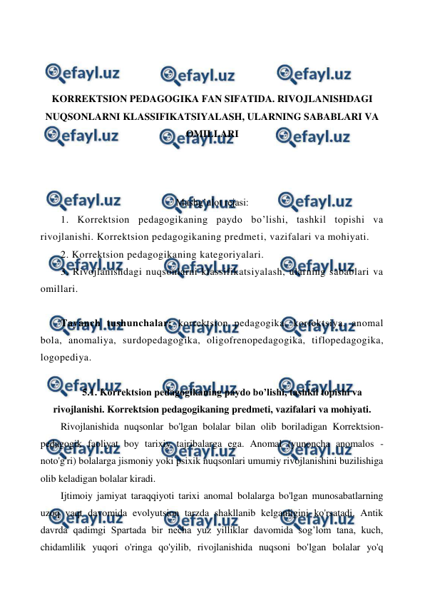  
 
 
 
 
KORREKTSION PEDAGOGIKA FAN SIFATIDA. RIVOJLANISHDAGI 
NUQSONLARNI KLASSIFIKATSIYALASH, ULARNING SABABLARI VA 
OMILLARI 
 
 
 
Mashg’ulot rejasi: 
1. Korrektsion pedagogikaning paydo bo’lishi, tashkil topishi va 
rivojlanishi. Korrektsion pedagogikaning predmeti, vazifalari va mohiyati.  
2. Korrektsion pedagogikaning kategoriyalari.  
3. Rivojlanishdagi nuqsonlarni klassifikatsiyalash, ularning sabablari va 
omillari. 
 
Tayanch tushunchalar: korrektsion pedagogika, korrektsiya, anomal 
bola, anomaliya, surdopedagogika, oligofrenopedagogika, tiflopedagogika, 
logopediya. 
 
5.1. Korrektsion pedagogikaning paydo bo’lishi, tashkil topishi va 
rivojlanishi. Korrektsion pedagogikaning predmeti, vazifalari va mohiyati. 
Rivojlanishida nuqsonlar bo'lgan bolalar bilan olib boriladigan Korrektsion-
pedagogik faoliyat boy tarixiy tajribalarga ega. Anomal (yunoncha anomalos - 
noto'g'ri) bolalarga jismoniy yoki psixik nuqsonlari umumiy rivojlanishini buzilishiga 
olib keladigan bolalar kiradi. 
Ijtimoiy jamiyat taraqqiyoti tarixi anomal bolalarga bo'lgan munosabatlarning 
uzoq vaqt davomida evolyutsion tarzda shakllanib kelganligini ko'rsatadi. Antik 
davrda qadimgi Spartada bir necha yuz yilliklar davomida sog’lom tana, kuch, 
chidamlilik yuqori o'ringa qo'yilib, rivojlanishida nuqsoni bo'lgan bolalar yo'q 
