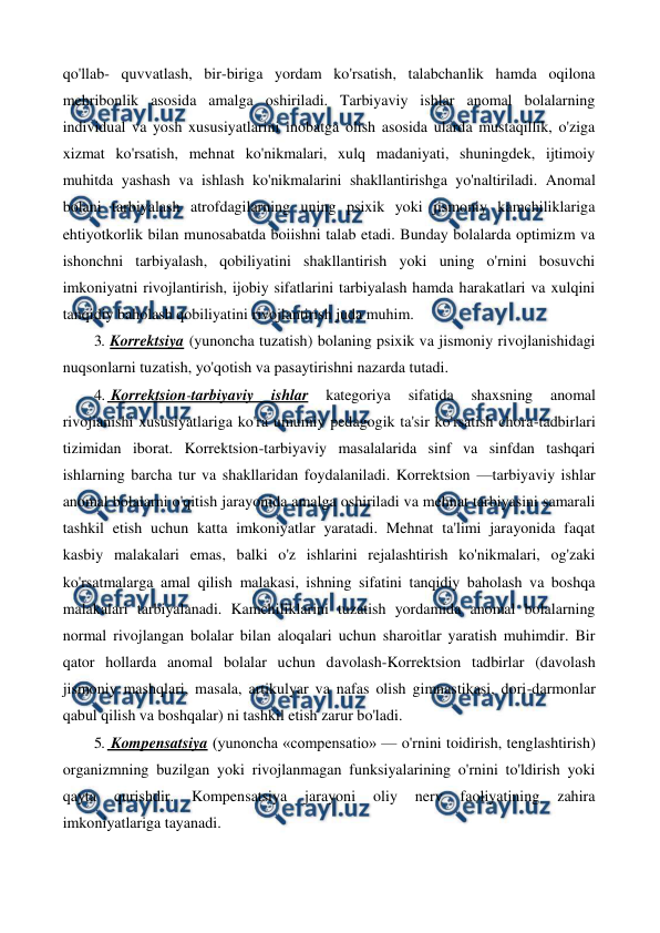  
 
qo'llab- quvvatlash, bir-biriga yordam ko'rsatish, talabchanlik hamda oqilona 
mehribonlik asosida amalga oshiriladi. Tarbiyaviy ishlar anomal bolalarning 
individual va yosh xususiyatlarini inobatga olish asosida ularda mustaqillik, o'ziga 
xizmat ko'rsatish, mehnat ko'nikmalari, xulq madaniyati, shuningdek, ijtimoiy 
muhitda yashash va ishlash ko'nikmalarini shakllantirishga yo'naltiriladi. Anomal 
bolani tarbiyalash atrofdagilarning uning psixik yoki jismoniy kamchiliklariga 
ehtiyotkorlik bilan munosabatda boiishni talab etadi. Bunday bolalarda optimizm va 
ishonchni tarbiyalash, qobiliyatini shakllantirish yoki uning o'rnini bosuvchi 
imkoniyatni rivojlantirish, ijobiy sifatlarini tarbiyalash hamda harakatlari va xulqini 
tanqidiy baholash qobiliyatini rivojlantirish juda muhim. 
3. Korrektsiya (yunoncha tuzatish) bolaning psixik va jismoniy rivojlanishidagi 
nuqsonlarni tuzatish, yo'qotish va pasaytirishni nazarda tutadi. 
4.  Korrektsion-tarbiyaviy 
ishlar 
kategoriya 
sifatida 
shaxsning 
anomal 
rivojianishi xususiyatlariga ko'ra umumiy pedagogik ta'sir ko'rsatish chora-tadbirlari 
tizimidan iborat. Korrektsion-tarbiyaviy masalalarida sinf va sinfdan tashqari 
ishlarning barcha tur va shakllaridan foydalaniladi. Korrektsion —tarbiyaviy ishlar 
anomal bolalarni o'qitish jarayonida amalga oshiriladi va mehnat tarbiyasini samarali 
tashkil etish uchun katta imkoniyatlar yaratadi. Mehnat ta'limi jarayonida faqat 
kasbiy malakalari emas, balki o'z ishlarini rejalashtirish ko'nikmalari, og'zaki 
ko'rsatmalarga amal qilish malakasi, ishning sifatini tanqidiy baholash va boshqa 
malakalari tarbiyalanadi. Kamchiliklarini tuzatish yordamida anomal bolalarning 
normal rivojlangan bolalar bilan aloqalari uchun sharoitlar yaratish muhimdir. Bir 
qator hollarda anomal bolalar uchun davolash-Korrektsion tadbirlar (davolash 
jismoniy mashqlari, masala, artikulyar va nafas olish gimnastikasi, dori-darmonlar 
qabul qilish va boshqalar) ni tashkil etish zarur bo'ladi. 
5.  Kompensatsiya (yunoncha «compensatio» — o'rnini toidirish, tenglashtirish) 
organizmning buzilgan yoki rivojlanmagan funksiyalarining o'rnini to'ldirish yoki 
qayta 
qurishdir. 
Kompensatsiya 
jarayoni 
oliy 
nerv 
faoliyatining 
zahira 
imkoniyatlariga tayanadi. 
