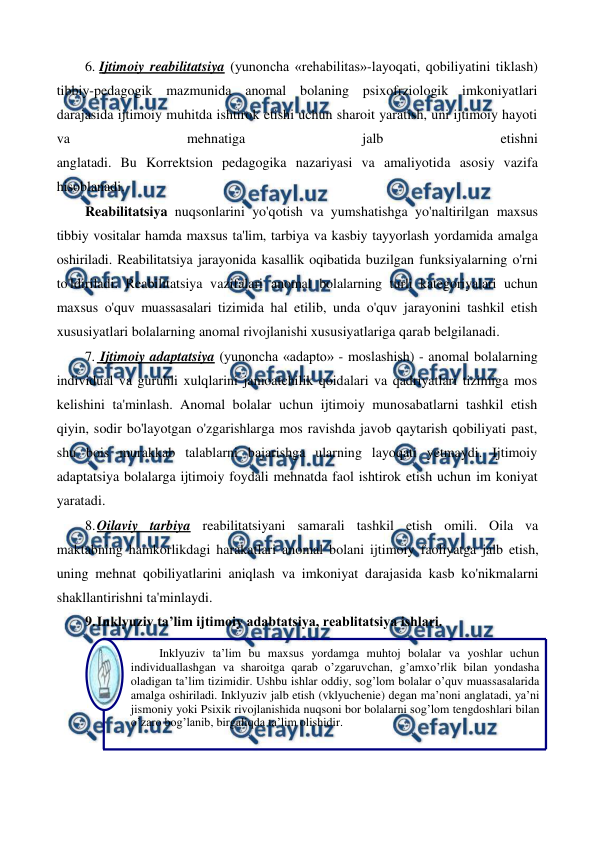  
 
6. Ijtimoiy reabilitatsiya (yunoncha «rehabilitas»-layoqati, qobiliyatini tiklash) 
tibbiy-pedagogik mazmunida anomal bolaning psixofrziologik imkoniyatlari 
darajasida ijtimoiy muhitda ishtirok etishi uchun sharoit yaratish, uni ijtimoiy hayoti 
va 
mehnatiga 
jalb 
etishni 
anglatadi. Bu Korrektsion pedagogika nazariyasi va amaliyotida asosiy vazifa 
hisoblanadi. 
Reabilitatsiya nuqsonlarini yo'qotish va yumshatishga yo'naltirilgan maxsus 
tibbiy vositalar hamda maxsus ta'lim, tarbiya va kasbiy tayyorlash yordamida amalga 
oshiriladi. Reabilitatsiya jarayonida kasallik oqibatida buzilgan funksiyalarning o'rni 
to'ldiriladi. Reabilitatsiya vazifalari anomal bolalarning turli kategoriyalari uchun 
maxsus o'quv muassasalari tizimida hal etilib, unda o'quv jarayonini tashkil etish 
xususiyatlari bolalarning anomal rivojlanishi xususiyatlariga qarab belgilanadi. 
7.  Ijtimoiy adaptatsiya (yunoncha «adapto» - moslashish) - anomal bolalarning 
individual va guruhli xulqlarini jamoatchilik qoidalari va qadriyatlari tizimiga mos 
kelishini ta'minlash. Anomal bolalar uchun ijtimoiy munosabatlarni tashkil etish 
qiyin, sodir bo'layotgan o'zgarishlarga mos ravishda javob qaytarish qobiliyati past, 
shu bois murakkab talablarni bajarishga ularning layoqati yetmaydi. Ijtimoiy 
adaptatsiya bolalarga ijtimoiy foydali mehnatda faol ishtirok etish uchun im koniyat 
yaratadi. 
8. 
Oilaviy tarbiya reabilitatsiyani samarali tashkil etish omili. Oila va 
maktabning hamkorlikdagi harakatlari anomal bolani ijtimoiy faoliyatga jalb etish, 
uning mehnat qobiliyatlarini aniqlash va imkoniyat darajasida kasb ko'nikmalarni 
shakllantirishni ta'minlaydi. 
9. 
Inklyuziv ta’lim ijtimoiy adabtatsiya, reablitatsiya ishlari. 
 
Inklyuziv ta’lim bu maxsus yordamga muhtoj bolalar va yoshlar uchun 
individuallashgan va sharoitga qarab o’zgaruvchan, g’amxo’rlik bilan yondasha 
oladigan ta’lim tizimidir. Ushbu ishlar oddiy, sog’lom bolalar o’quv muassasalarida 
amalga oshiriladi. Inklyuziv jalb etish (vklyuchenie) degan ma’noni anglatadi, ya’ni 
jismoniy yoki Psixik rivojlanishida nuqsoni bor bolalarni sog’lom tengdoshlari bilan 
o’zaro bog’lanib, birgaliqda ta’lim olishidir. 
 
