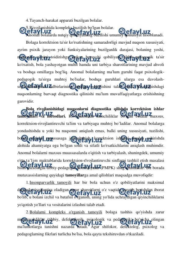  
 
4. Tayanch-harakat apparati buzilgan bolalar. 
5. Rivojlanishida kompleks buzilish bo'lgan bolalar. 
Anomal bolalarda nutqiy qobiliyatning buzilishi umumiy qonuniyat hisoblanadi. 
Bolaga korrektsion ta'sir ko'rsatishning samaradorligi mavjud nuqson xususiyati, 
ayrim psixik jarayon yoki funksiyalarining buzilganlik darajasi, bolaning yoshi, 
nuqsonlar o'rnini toidirishga imkon beruvchi qobiliyati, tibbiy-pedagogik ta'sir 
ko'rsatish, bola yashayotgan muhit hamda uni tarbiya sharoitlarining mavjud ahvoli 
va boshqa omillarga bog'liq. Anomal bolalarning ma'lum guruhi faqat psixologik-
pedagogik ta'sirga muhtoj bo'lsalar, boshqa guruhlari ularga esa davolash-
sog'lomlashtirish tadbirlarining amalga oshirilishini talab etadi. Rivojlanishdagi 
nuqsonlarning barvaqt diagnostika qilinishi ma'lum muvaffaqiyatlarga erishishning 
garovidir. 
Bola rivojlanishidagi nuqsonlarni diagnostika qilishda korrektsion ishlar 
tamoyillari va metodlari. Rivojlanishida kamchiliklar bo'lgan bolalar maxsus, 
korrektsion-rivojlantiruvchi ta'lim va tarbiyaga muhtoj bo’ladilar. Anomal bolalarga 
yondashishda u yoki bu nuqsonni aniqlash emas, balki uning xususiyati, tuzilishi, 
bolani tegishli muassasaga joylashtirish, korrektsion ishlarni amalga oshirishda 
alohida ahamiyatga ega bo'lgan sonli va sifatli ko'rsatkichlarini aniqlash muhimdir. 
Anomal bolalarni maxsus muassasalarda o'qitish va tarbiyalash, shuningdek, umumiy 
o'rta ta'lim maktablarida korrektsion-rlvojlantiruvchi sinflarni tashkil etish masalasi 
bilan psixologik-tibbiy-pedagogik komissiyalar (PMPK) shug'ullanadilar. Bu borada 
mutaxassislarning quyidagi tamoyillarga amal qilishlari maqsadga muvofiqdir: 
1. Insonparvarlik tamoyili har bir bola uchun o'z qobiliyatlarini maksimal 
darajada rivojlantira oladigan zarur sharoitlarni o'z vaqtida yaratib berishdan iborat 
bo'lib, u bolani izchil va batafsil o'rganish, uning yo'lida uchraydigan qiyinchiliklarni 
yo'qotish yo'llari va vositalarini izlashni talab etadi. 
2. Bolalarni kompleks o'rganish tamoyili bolaga tashhis qo'yishda zarur 
mutaxassisliklar (tibbiy, defektologik, psixologik va pedagogik) bo'yicha olingan 
ma'lumotlarga tanishni nazarda tutadi. Agar shifokor, defektolog, psixolog va 
pedagoglarning fikrlari turlicha bo'lsa, bola qayta tekshiruvdan o'tkaziladi. 
