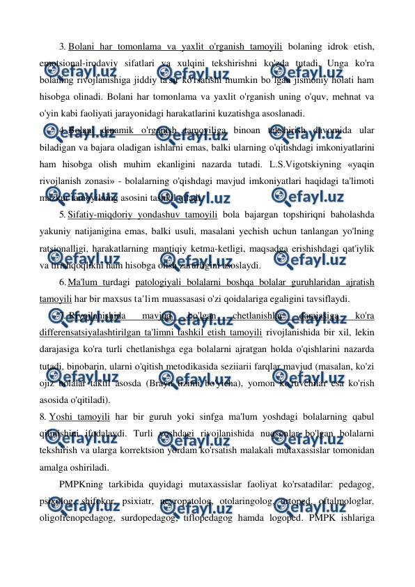  
 
3. Bolani har tomonlama va yaxlit o'rganish tamoyili bolaning idrok etish, 
emotsional-irodaviy sifatlari va xulqini tekshirishni ko'zda tutadi. Unga ko'ra 
bolaning rivojlanishiga jiddiy ta'sir ko'rsatishi mumkin bo’lgan jismoniy holati ham 
hisobga olinadi. Bolani har tomonlama va yaxlit o'rganish uning o'quv, mehnat va 
o'yin kabi faoliyati jarayonidagi harakatlarini kuzatishga asoslanadi. 
4. Bolani dinamik o'rganish tamoyiliga binoan tekshirish davomida ular 
biladigan va bajara oladigan ishlarni emas, balki ularning o'qitishdagi imkoniyatlarini 
ham hisobga olish muhim ekanligini nazarda tutadi. L.S.Vigotskiyning «yaqin 
rivojlanish zonasi» - bolalarning o'qishdagi mavjud imkoniyatlari haqidagi ta'limoti 
mazkur tamoyilning asosini tashkil qiladi. 
5. Sifatiy-miqdoriy yondashuv tamoyili bola bajargan topshiriqni baholashda 
yakuniy natijanigina emas, balki usuli, masalani yechish uchun tanlangan yo'lning 
ratsionalligi, harakatlarning mantiqiy ketma-ketligi, maqsadga erishishdagi qat'iylik 
va tirishqoqlikni ham hisobga olish zarurligini asoslaydi. 
6. 
Ma'lum turdagi patologiyali bolalarni boshqa bolalar guruhlaridan ajratish 
tamoyili har bir maxsus ta'lim muassasasi o'zi qoidalariga egaligini tavsiflaydi. 
7. Rivojlanishida 
mavjud 
bo'lgan 
chetlanishlar 
daraiasiga 
ko'ra 
differensatsiyalashtirilgan ta'limni tashkil etish tamoyili rivojlanishida bir xil, lekin 
darajasiga ko'ra turli chetlanishga ega bolalarni ajratgan holda o'qishlarini nazarda 
tutadi, binobarin, ularni o'qitish metodikasida seziiarii farqlar mavjud (masalan, ko'zi 
ojiz bolalar taktil asosda (Brayn tizimi bo'yicha), yomon ko'ruvchilar esa ko'rish 
asosida o'qitiladi). 
8. Yoshi tamoyili har bir guruh yoki sinfga ma'lum yoshdagi bolalarning qabul 
qilinishini ifodalaydi. Turli yoshdagi rivojlanishida nuqsonlar bo'lgan bolalarni 
tekshirish va ularga korrektsion yordam ko'rsatish malakali mutaxassislar tomonidan 
amalga oshiriladi. 
PMPKning tarkibida quyidagi mutaxassislar faoliyat ko'rsatadilar: pedagog, 
psixolog, shifokor, psixiatr, nevropatolog, otolaringolog, ortoped, oftalmologlar, 
oligofrenopedagog, surdopedagog, tiflopedagog hamda logoped. PMPK ishlariga 
