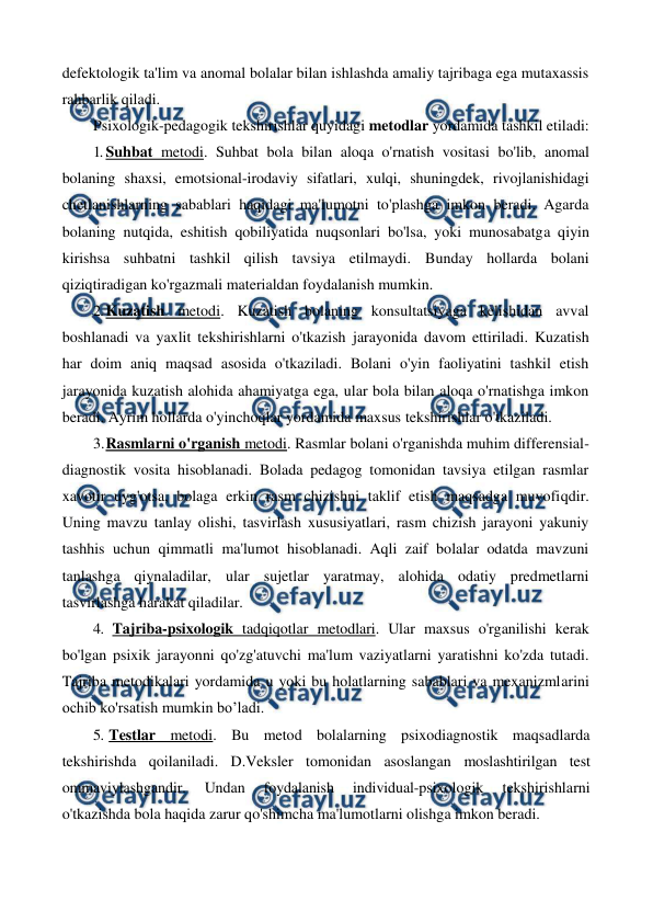  
 
defektologik ta'lim va anomal bolalar bilan ishlashda amaliy tajribaga ega mutaxassis 
rahbarlik qiladi. 
Psixologik-pedagogik tekshirishlar quyidagi metodlar yordamida tashkil etiladi: 
1. Suhbat metodi. Suhbat bola bilan aloqa o'rnatish vositasi bo'lib, anomal 
bolaning shaxsi, emotsional-irodaviy sifatlari, xulqi, shuningdek, rivojlanishidagi 
chetlanishlarning sabablari haqidagi ma'lumotni to'plashga imkon beradi. Agarda 
bolaning nutqida, eshitish qobiliyatida nuqsonlari bo'lsa, yoki munosabatga qiyin 
kirishsa suhbatni tashkil qilish tavsiya etilmaydi. Bunday hollarda bolani 
qiziqtiradigan ko'rgazmali materialdan foydalanish mumkin. 
2. Kuzatish metodi. Kuzatish bolaning konsultatsiyaga kelishidan avval 
boshlanadi va yaxlit tekshirishlarni o'tkazish jarayonida davom ettiriladi. Kuzatish 
har doim aniq maqsad asosida o'tkaziladi. Bolani o'yin faoliyatini tashkil etish 
jarayonida kuzatish alohida ahamiyatga ega, ular bola bilan aloqa o'rnatishga imkon 
beradi. Ayrim hollarda o'yinchoqlar yordamida maxsus tekshirishlar o'tkaziladi. 
3. 
Rasmlarni o'rganish metodi. Rasmlar bolani o'rganishda muhim differensial-
diagnostik vosita hisoblanadi. Bolada pedagog tomonidan tavsiya etilgan rasmlar 
xavotir uyg'otsa, bolaga erkin rasm chizishni taklif etish maqsadga muvofiqdir. 
Uning mavzu tanlay olishi, tasvirlash xususiyatlari, rasm chizish jarayoni yakuniy 
tashhis uchun qimmatli ma'lumot hisoblanadi. Aqli zaif bolalar odatda mavzuni 
tanlashga qiynaladilar, ular sujetlar yaratmay, alohida odatiy predmetlarni 
tasvirlashga harakat qiladilar. 
4. Tajriba-psixologik tadqiqotlar metodlari. Ular maxsus o'rganilishi kerak 
bo'lgan psixik jarayonni qo'zg'atuvchi ma'lum vaziyatlarni yaratishni ko'zda tutadi. 
Tajriba metodikalari yordamida u yoki bu holatlarning sabablari va mexanizmlarini 
ochib ko'rsatish mumkin bo’ladi. 
5. Testlar metodi. Bu metod bolalarning psixodiagnostik maqsadlarda 
tekshirishda qoilaniladi. D.Veksler tomonidan asoslangan moslashtirilgan test 
ommaviylashgandir. 
Undan 
foydalanish 
individual-psixologik 
tekshirishlarni 
o'tkazishda bola haqida zarur qo'shimcha ma'lumotlarni olishga imkon beradi. 
