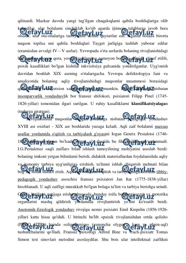  
 
qilinardi. Mazkur davrda yangi tug'ilgan chaqaloqlarni qabila boshliqlariga olib 
kelardilar, ular bolalarni sinchiklab ko'rib agarda ijtimoiy talablarga javob bera 
olsalar, ular ota-onalariga tarbiyalash uchun qaytarilar edi. Agarda bolada birorta 
nuqson topilsa uni qabila boshliqlari Tayget jarligiga tashlab yuborar edilar 
(eramizdan avvalgi IV—V asrlar). Yevropada o'rta asrlarda bolaning rivojlanishidagi 
har qanday nuqson qora, yovuz kuchlarning namoyon bo’lishi sifatida e'tirof etilib, 
psixik kasalliklari bo'lgan kishilar inkvizitsiya gulxanida yondirilganlar. Uyg'onish 
davridan boshlab XIX asrning o'rtalarigacha Yevropa defektologiya fani va 
amaliyotida bolaning aqliy rivojlanishidagi nuqsonlar muammosi borasidagi 
qarashlarning evolyutsion xarakterini anglash mumkin. Ruhiy kasallarga nisbatan 
insonparvarlik vondashuvlik bor fransuz shifokori, psixiatori Filipp Pinel (1745- 
1826-yillar) tomonidan ilgari surilgan. U ruhiy kasalliklarni klassifikatsiyalagan 
(turlarga ajratgan). 
Rivojlanishida nuqsonlar bo'lgan bolalarga nisbatan pedagogik yondashuv 
XVIII asr oxirlari - XIX asr boshlarida yuzaga keladi. Aqli zaif bolalarni maxsus 
usullar yordamida o'qitish va tarbiyalash g'oyasini Iogan Genrix Pestalotsi (1746- 
1827-yillar) asoslagan bo'lsada, biroq, o'z davrida bu fikr qo’llab-quvvatlanmadi. 
I.G.Pestalotssi «aqli zaiflar» bilan ishlash tamoyilining mohiyatini asoslab berdi: 
bolaning imkoni yetgan bilimlarni berish, didaktik materiallardan foydalanishda aqliy 
va jismoniy tarbiya uyg'unligiga erishish, ta'limni ishlab chiqarish mehnati bilan 
bog’liq holda tashkil etish. Aqli zaif bolalarni o'qitish va tarbiyalashga nisbatan tibbiy-
pedagogik yondashuv asoschisi fransuz psixiatori Jan Itar (1775-1838-yillar) 
hisoblanadi. U aqli zaifligi murakkab bo'lgan bolaga ta'lim va tarbiya berishga urindi. 
Garchi kutilgan natijaga erisha olmasada, bunday toifa bolalarni sezgi va motorika 
organlarini mashq qildirish yordamida rivojlantirish yo'lini ko'rsatib berdi. 
Anotomik-fiziologik yondashuv rivojiga nemis psixiatri Emil Krepelin (1856-1926-
yillar) katta hissa qo'shdi. U birinchi bo'lib «psixik rivojlanishdan ortda qolish» 
(PROQ (ZPR)) hamda «oligofreniya» (yunoncha olygos - kam va phren-aql) 
tushunchalarini qo'lladi. Fransuz psixologi Alfred Bine va vrach-psixiatr Tomas 
Simon test sinovlari metodini asoslaydilar. Shu bois ular intellektual zaiflikni 
