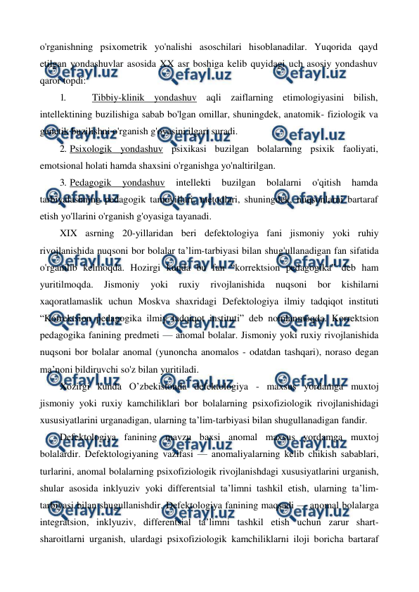  
 
o'rganishning psixometrik yo'nalishi asoschilari hisoblanadilar. Yuqorida qayd 
etilgan yondashuvlar asosida XX asr boshiga kelib quyidagi uch asosiy yondashuv 
qaror topdi: 
1. 
 Tibbiy-klinik yondashuv aqli zaiflarning etimologiyasini bilish, 
intellektining buzilishiga sabab bo'lgan omillar, shuningdek, anatomik- fiziologik va 
genetik buzilishni o'rganish g'oyasini ilgari suradi. 
2. Psixologik yondashuv psixikasi buzilgan bolalarning psixik faoliyati, 
emotsional holati hamda shaxsini o'rganishga yo'naltirilgan. 
3. Pedagogik 
yondashuv 
intellekti 
buzilgan 
bolalarni 
o'qitish 
hamda 
tarbiyalashning pedagogik tamoyillari, metodlari, shuningdek, nuqsonlarni bartaraf 
etish yo'llarini o'rganish g'oyasiga tayanadi. 
XIX asrning 20-yillaridan beri defektologiya fani jismoniy yoki ruhiy 
rivojlanishida nuqsoni bor bolalar ta’lim-tarbiyasi bilan shug'ullanadigan fan sifatida 
o'rganilib kelmoqda. Hozirgi kunda bu fan “korrektsion pedagogika” deb ham 
yuritilmoqda. 
Jismoniy 
yoki 
ruxiy 
rivojlanishida 
nuqsoni 
bor 
kishilarni 
xaqoratlamaslik uchun Moskva shaxridagi Defektologiya ilmiy tadqiqot instituti 
“Korrektsion pedagogika ilmiy tadqiqot instituti” deb nomlanmoqda. Korrektsion 
pedagogika fanining predmeti — anomal bolalar. Jismoniy yoki ruxiy rivojlanishida 
nuqsoni bor bolalar anomal (yunoncha anomalos - odatdan tashqari), noraso degan 
ma’noni bildiruvchi so'z bilan yuritiladi. 
Xozirgi kunda O’zbekistonda defektologiya - maxsus yordamga muxtoj 
jismoniy yoki ruxiy kamchiliklari bor bolalarning psixofiziologik rivojlanishidagi 
xususiyatlarini urganadigan, ularning ta’lim-tarbiyasi bilan shugullanadigan fandir. 
Defektologiya fanining mavzu baxsi anomal maxsus yordamga muxtoj 
bolalardir. Defektologiyaning vazifasi — anomaliyalarning kelib chikish sabablari, 
turlarini, anomal bolalarning psixofiziologik rivojlanishdagi xususiyatlarini urganish, 
shular asosida inklyuziv yoki differentsial ta’limni tashkil etish, ularning ta’lim-
tarbiyasi bilan shugullanishdir. Defektologiya fanining maqsadi — anomal bolalarga 
integratsion, inklyuziv, differentsial ta’limni tashkil etish uchun zarur shart-
sharoitlarni urganish, ulardagi psixofiziologik kamchiliklarni iloji boricha bartaraf 
