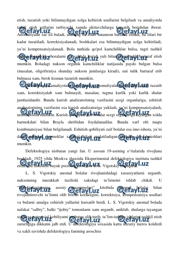  
 
etish, tuzatish yoki bilinmaydigan xolga keltirish usullarini belgilash va amaliyotda 
tatbik etish yullarini tarbiyachi xamda ukituvchilarga kursatib berishdan iborat. 
Anomaliyalar xar xil buladi, ularning ba’zilari batamom bartaraf etiladi, ba’zilari bir 
kadar tuzatiladi, korrektsiyalanadi, boshkalari esa bilinmaydigan xolga keltiriladi, 
ya’ni kompensatsiyalanadi. Bola nutkida qo'pol kamchiliklar bulsa, tugri tashkil 
etilgan logopedik choralarni o'z vaktida kurish yuli bilan ularni tulik bartaraf etish 
mumkin. Boladagi nukson organik kamchiliklar natijasida paydo bulgan bulsa 
(masalan, oligofreniya shunday nukson jumlasiga kiradi), uni tulik bartaraf etib 
bulmasa xam, birok kisman tuzatish mumkin. 
Defektologiya amaliyotida yana shunday anomaliyalar uchraydiki, ularni tuzatib 
xam, korrektsiyalab xam bulmaydi, masalan, tugma kurlik yoki karlik shular 
jumlasidandir. Bunda kurish analizatorining vazifasini sezgi organlariga, eshitish 
analizatorining vazifasini esa kurish analizatoriga yuklash, ya’ni kompensatsiyalash, 
urnini bosish mumkin. Kurish qobiliyati zaif bolalar sezgi organlariga tayangan xolda 
barmokdari bilan Braylь shriftidan foydalanadilar. Bunda xarf olti nuqta 
kombinatsiyasi bilan belgilanadi. Eshitish qobiliyati zaif bolalar esa imo-ishora, ya’ni 
daktil nutkdan, barmoklar xarakati bilan anglatiladigan nutkdan foydalanishlari 
mumkin. 
Defektologiya nisbatan yangi fan. U asosan 19-asrning o’rtalarida rivojlana 
boshladi. 1925 yilda Moskva shaxrida Eksperimental defektologiya instituta tashkil 
etildi. Bu institutni buyuk psixolog professor L. S. Vigotskiy boshqardi. 
L. S. Vigotskiy anomal bolalar rivojlanishidagi xususiyatlarni urganib, 
nuksonning 
murakkab 
tuzilishi 
xakidagi 
ta’limotni 
ishlab 
chikdi. 
U 
“Defektologiyaning 
asosiy 
muammolari” 
kitobida 
anomal 
bolalar 
bilan 
rivojlantiruvchi ta’limni olib borish kerakligini, korrektsiya, kompensatsiya usullari 
va bularni amalga oshirish yullarini kursatib berdi. L. S. Vigotskiy anomal bolada 
nafakat “salbiy”, balki “ijobiy” tomonlarni xam urganib, aniklab, shularga tayangan 
xolda va potentsial kobiliyatni inobatga olib turib, ta’lim-tarbiya ishlarini tashkil etish 
zarurligiga dikkatni jalb etdi. U defektologiya soxasida katta nazariy meros koldirdi 
va xakli ravishda defektologiya fanining asoschisi 
