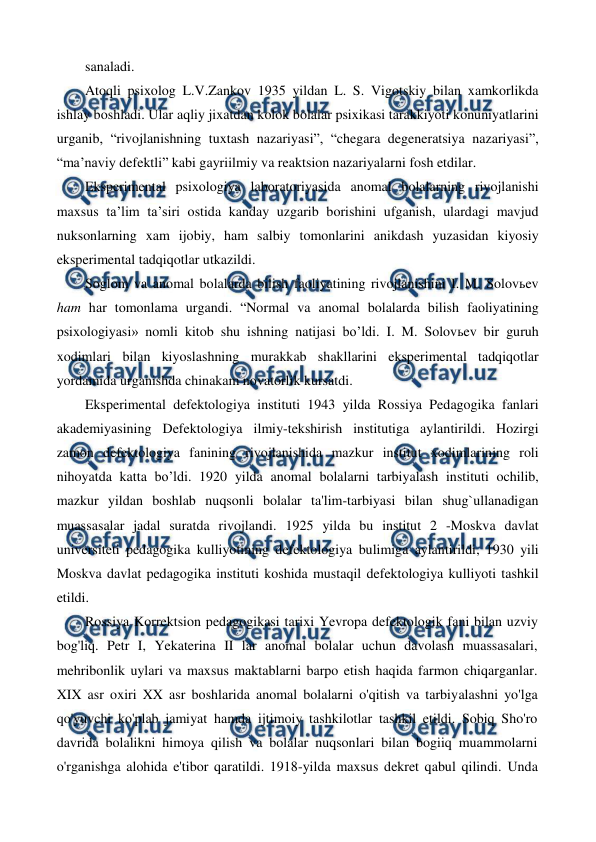  
 
sanaladi. 
Atoqli psixolog L.V.Zankov 1935 yildan L. S. Vigotskiy bilan xamkorlikda 
ishlay boshladi. Ular aqliy jixatdan kolok bolalar psixikasi tarakkiyoti konuniyatlarini 
urganib, “rivojlanishning tuxtash nazariyasi”, “chegara degeneratsiya nazariyasi”, 
“ma’naviy defektli” kabi gayriilmiy va reaktsion nazariyalarni fosh etdilar. 
Eksperimental psixologiya laboratoriyasida anomal bolalarning rivojlanishi 
maxsus ta’lim ta’siri ostida kanday uzgarib borishini ufganish, ulardagi mavjud 
nuksonlarning xam ijobiy, ham salbiy tomonlarini anikdash yuzasidan kiyosiy 
eksperimental tadqiqotlar utkazildi. 
Soglom va anomal bolalarda bilish faoliyatining rivojlanishini I. M. Solovьev 
ham har tomonlama urgandi. “Normal va anomal bolalarda bilish faoliyatining 
psixologiyasi» nomli kitob shu ishning natijasi bo’ldi. I. M. Solovьev bir guruh 
xodimlari bilan kiyoslashning murakkab shakllarini eksperimental tadqiqotlar 
yordamida urganishda chinakam novatorlik kursatdi. 
Eksperimental defektologiya instituti 1943 yilda Rossiya Pedagogika fanlari 
akademiyasining Defektologiya ilmiy-tekshirish institutiga aylantirildi. Hozirgi 
zamon defektologiya fanining rivojlanishida mazkur institut xodimlarining roli 
nihoyatda katta bo’ldi. 1920 yilda anomal bolalarni tarbiyalash instituti ochilib, 
mazkur yildan boshlab nuqsonli bolalar ta'lim-tarbiyasi bilan shug`ullanadigan 
muassasalar jadal suratda rivojlandi. 1925 yilda bu institut 2 -Moskva davlat 
universiteti pedagogika kulliyotining defektologiya bulimiga aylantirildi, 1930 yili 
Moskva davlat pedagogika instituti koshida mustaqil defektologiya kulliyoti tashkil 
etildi. 
Rossiya Korrektsion pedagogikasi tarixi Yevropa defektologik fani bilan uzviy 
bog'liq. Petr I, Yekaterina II lar anomal bolalar uchun davolash muassasalari, 
mehribonlik uylari va maxsus maktablarni barpo etish haqida farmon chiqarganlar. 
XIX asr oxiri XX asr boshlarida anomal bolalarni o'qitish va tarbiyalashni yo'lga 
qo'yuvchi ko'plab jamiyat hamda ijtimoiy tashkilotlar tashkil etildi. Sobiq Sho'ro 
davrida bolalikni himoya qilish va bolalar nuqsonlari bilan bogiiq muammolarni 
o'rganishga alohida e'tibor qaratildi. 1918-yilda maxsus dekret qabul qilindi. Unda 
