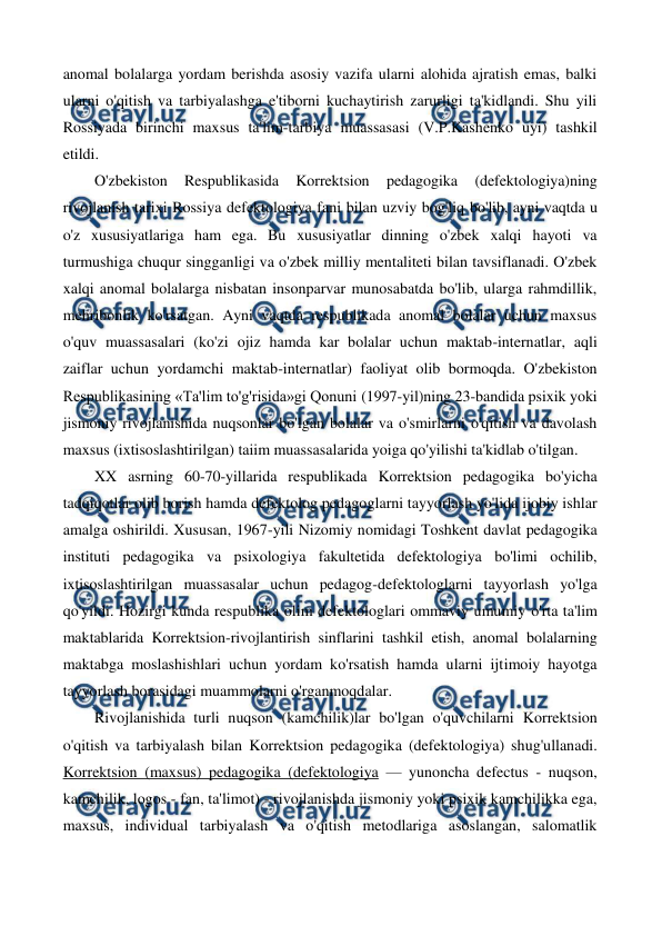  
 
anomal bolalarga yordam berishda asosiy vazifa ularni alohida ajratish emas, balki 
ularni o'qitish va tarbiyalashga e'tiborni kuchaytirish zarurligi ta'kidlandi. Shu yili 
Rossiyada birinchi maxsus ta'lim-tarbiya muassasasi (V.P.Kashenko uyi) tashkil 
etildi. 
O'zbekiston 
Respublikasida 
Korrektsion 
pedagogika 
(defektologiya)ning 
rivojlanish tarixi Rossiya defektologiya fani bilan uzviy bog'liq bo'lib, ayni vaqtda u 
o'z xususiyatlariga ham ega. Bu xususiyatlar dinning o'zbek xalqi hayoti va 
turmushiga chuqur singganligi va o'zbek milliy mentaliteti bilan tavsiflanadi. O'zbek 
xalqi anomal bolalarga nisbatan insonparvar munosabatda bo'lib, ularga rahmdillik, 
mehribonlik ko'rsatgan. Ayni vaqtda respublikada anomal bolalar uchun maxsus 
o'quv muassasalari (ko'zi ojiz hamda kar bolalar uchun maktab-internatlar, aqli 
zaiflar uchun yordamchi maktab-internatlar) faoliyat olib bormoqda. O'zbekiston 
Respublikasining «Ta'lim to'g'risida»gi Qonuni (1997-yil)ning 23-bandida psixik yoki 
jismoniy rivojlanishida nuqsonlar bo'lgan bolalar va o'smirlarni o'qitish va davolash 
maxsus (ixtisoslashtirilgan) taiim muassasalarida yoiga qo'yilishi ta'kidlab o'tilgan. 
XX asrning 60-70-yillarida respublikada Korrektsion pedagogika bo'yicha 
tadqiqotlar olib borish hamda defektolog pedagoglarni tayyorlash yo'lida ijobiy ishlar 
amalga oshirildi. Xususan, 1967-yili Nizomiy nomidagi Toshkent davlat pedagogika 
instituti pedagogika va psixologiya fakultetida defektologiya bo'limi ochilib, 
ixtisoslashtirilgan muassasalar uchun pedagog-defektologlarni tayyorlash yo'lga 
qo'yildi. Hozirgi kunda respublika olim defektologlari ommaviy umumiy o'rta ta'lim 
maktablarida Korrektsion-rivojlantirish sinflarini tashkil etish, anomal bolalarning 
maktabga moslashishlari uchun yordam ko'rsatish hamda ularni ijtimoiy hayotga 
tayyorlash borasidagi muammolarni o'rganmoqdalar.  
Rivojlanishida turli nuqson (kamchilik)lar bo'lgan o'quvchilarni Korrektsion 
o'qitish va tarbiyalash bilan Korrektsion pedagogika (defektologiya) shug'ullanadi. 
Korrektsion (maxsus) pedagogika (defektologiya — yunoncha defectus - nuqson, 
kamchilik, logos - fan, ta'limot) - rivojlanishda jismoniy yoki psixik kamchilikka ega, 
maxsus, individual tarbiyalash va o'qitish metodlariga asoslangan, salomatlik 
