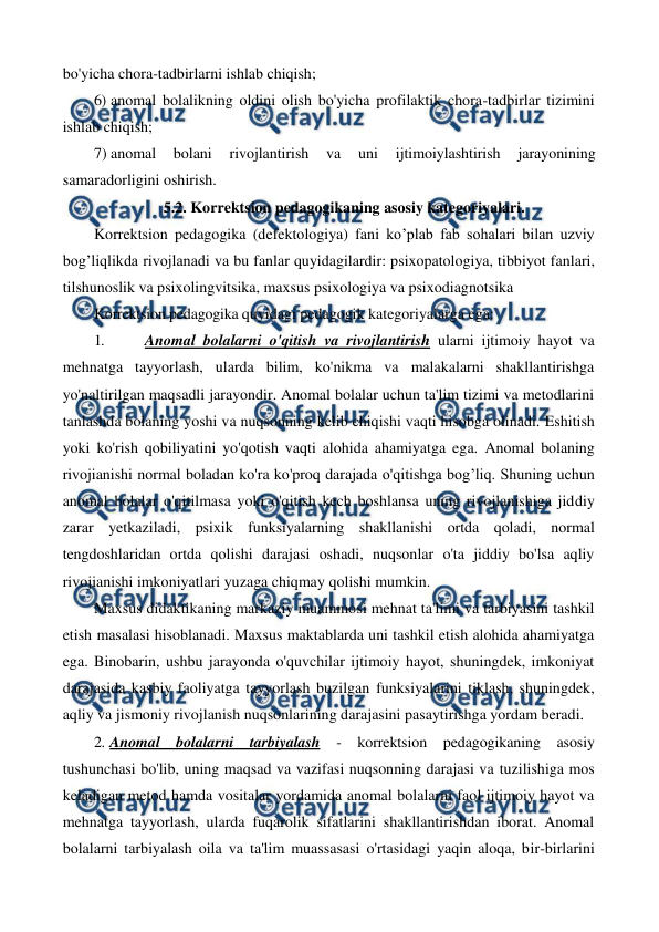  
 
bo'yicha chora-tadbirlarni ishlab chiqish; 
6) anomal bolalikning oldini olish bo'yicha profilaktik chora-tadbirlar tizimini 
ishlab chiqish; 
7) anomal 
bolani 
rivojlantirish 
va 
uni 
ijtimoiylashtirish 
jarayonining 
samaradorligini oshirish. 
5.2. Korrektsion pedagogikaning asosiy kategoriyalari. 
Korrektsion pedagogika (defektologiya) fani ko’plab fab sohalari bilan uzviy 
bog’liqlikda rivojlanadi va bu fanlar quyidagilardir: psixopatologiya, tibbiyot fanlari, 
tilshunoslik va psixolingvitsika, maxsus psixologiya va psixodiagnotsika 
Korrektsion pedagogika quyidagi pedagogik kategoriyalarga ega: 
1. 
 Anomal bolalarni o'qitish va rivojlantirish ularni ijtimoiy hayot va 
mehnatga tayyorlash, ularda bilim, ko'nikma va malakalarni shakllantirishga 
yo'naltirilgan maqsadli jarayondir. Anomal bolalar uchun ta'lim tizimi va metodlarini 
tanlashda bolaning yoshi va nuqsonning kelib chiqishi vaqti hisobga olinadi. Eshitish 
yoki ko'rish qobiliyatini yo'qotish vaqti alohida ahamiyatga ega. Anomal bolaning 
rivojianishi normal boladan ko'ra ko'proq darajada o'qitishga bog’liq. Shuning uchun 
anomal bolalar o'qitilmasa yoki o'qitish kech boshlansa uning rivojlanishiga jiddiy 
zarar yetkaziladi, psixik funksiyalarning shakllanishi ortda qoladi, normal 
tengdoshlaridan ortda qolishi darajasi oshadi, nuqsonlar o'ta jiddiy bo'lsa aqliy 
rivojianishi imkoniyatlari yuzaga chiqmay qolishi mumkin. 
Maxsus didaktikaning markaziy muammosi mehnat ta'limi va tarbiyasini tashkil 
etish masalasi hisoblanadi. Maxsus maktablarda uni tashkil etish alohida ahamiyatga 
ega. Binobarin, ushbu jarayonda o'quvchilar ijtimoiy hayot, shuningdek, imkoniyat 
darajasida kasbiy faoliyatga tayyorlash buzilgan funksiyalarini tiklash, shuningdek, 
aqliy va jismoniy rivojlanish nuqsonlarining darajasini pasaytirishga yordam beradi. 
2. Anomal bolalarni tarbiyalash - korrektsion pedagogikaning asosiy 
tushunchasi bo'lib, uning maqsad va vazifasi nuqsonning darajasi va tuzilishiga mos 
keladigan metod hamda vositalar yordamida anomal bolalarni faol ijtimoiy hayot va 
mehnatga tayyorlash, ularda fuqarolik sifatlarini shakllantirishdan iborat. Anomal 
bolalarni tarbiyalash oila va ta'lim muassasasi o'rtasidagi yaqin aloqa, bir-birlarini 
