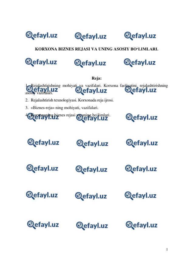  
1 
 
 
 
 
 
KORXONA BIZNES REJASI VA UNING ASOSIY BO‘LIMLARI. 
 
 
 
Reja: 
1. Rejalashtirishning mohiyati va vazifalari. Korxona faoliyatini. rejalashtirishning 
asosiy vazifalari. 
2. Rejalashtirish texnologiyasi. Korxonada reja ijrosi. 
3. «Biznes-reja» ning mohiyati, vazifalari. 
4. Korxonaning biznes rejasi va uning bo‘limlari. 
 
 
 
 
 
 
 
 
 
 
 
 
 
 
 
 
 

