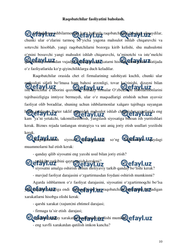 
10 
 
Raqobatchilar faoliyatini baholash. 
 
O‘zbekiston ishbilarmonlari ko‘p hollarda raqobatchilarni hisobga olmaydilar, 
chunki ular o‘zlarini tarmoq bo‘yicha yagona mahsulot ishlab chiqaruvchi va 
sotuvchi hisoblab, yangi raqobatchilarni bozorga kirib kelishi, shu mahsulotni 
o‘rnini bosuvchi yangi mahsulot ishlab chiqaruvchi, ta’minotchi va iste’molchi 
qiluvchilar tomonidan vujadga keladigan xafv xatarni hisobga olmaydilar. Natijada 
o‘z faoliyatlarida ko‘p qiyinchiliklarga duch keladilar. 
Raqobatchilar orasida chet el firmalarining salohiyati kuchli, chunki ular 
mahsuloti sifatli bo‘lmasa ham bahosi arzonligi, tovar ko‘rinishi, dizayni bilan 
iste’molchilar e’tiborini qozonadi. Bunday firmalar O‘zbekiston ishbilarmonlarini 
tajribasizligiga imtiyoz bermaydi, ular o‘z maqsadlarigi erishish uchun ayavsiz 
faoliyat olib boradilar, shuning uchun ishbilarmonlar xalqaro tajribaga suyangan 
holda professor Porter taklif etganidek mahsulot ishlab chiqarish xarajatlarida eng 
kam  ya’ni yetakchi, takomillashtirish, yangilash siyosatiga binoan ish yuritishlari 
kerak. Biznes rejada tanlangan strategiya va uni aniq joriy etish usullari yozilishi 
kerak. 
 Raqobatlashish 
siyosati 
tanlanganidan 
so‘ng 
ishbilarmon 
quydagi 
muammolarni hal etish kerak: 
- qanday qilib siyosatni eng yaxshi usul bilan joriy etish? 
- tashkilot tarkibini qayta tuzish kerakmi? 
- siyosatni amalga oshirish uchun moliyaviy tarkib qanday bo‘lishi kerak? 
- mavjud faoliyat darajasini o‘zgartirmasdan foydani oshirish mumkinmi? 
Agarda ishblarmon o‘z faoliyat darajasini, siyosatini o‘zgartirmoqchi bo‘lsa 
yoki raqobat bozoriga endi  kirmoqchi bo‘lsa, raqobatchilar tomonidan bo‘ladigan 
xarakatlarni hisobga olishi kerak: 
- qarshi xarakat (xujum)ni ehtimol darajasi; 
- firmaga ta’sir etish  darajasi; 
- qachon bunday xarakatlar boshlanishi bo‘lishi mumkin; 
- eng xavfli xarakatdan qutilish imkon kancha? 
 
