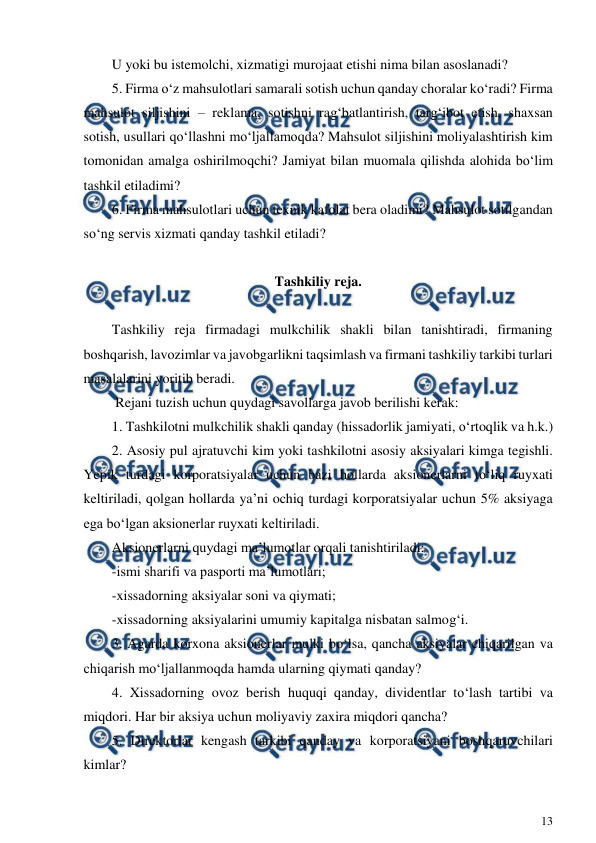  
13 
 
U yoki bu istemolchi, xizmatigi murojaat etishi nima bilan asoslanadi? 
5. Firma o‘z mahsulotlari samarali sotish uchun qanday choralar ko‘radi? Firma 
mahsulot siljishini – reklama, sotishni rag‘batlantirish, targ‘ibot etish, shaxsan 
sotish, usullari qo‘llashni mo‘ljallamoqda? Mahsulot siljishini moliyalashtirish kim 
tomonidan amalga oshirilmoqchi? Jamiyat bilan muomala qilishda alohida bo‘lim 
tashkil etiladimi? 
6. Firma mahsulotlari uchun texnik kafolat bera oladimi? Mahsulot sotilgandan 
so‘ng servis xizmati qanday tashkil etiladi? 
 
Tashkiliy reja. 
 
Tashkiliy reja firmadagi mulkchilik shakli bilan tanishtiradi, firmaning 
boshqarish, lavozimlar va javobgarlikni taqsimlash va firmani tashkiliy tarkibi turlari 
masalalarini yoritib beradi. 
 Rejani tuzish uchun quydagi savollarga javob berilishi kerak: 
1. Tashkilotni mulkchilik shakli qanday (hissadorlik jamiyati, o‘rtoqlik va h.k.) 
2. Asosiy pul ajratuvchi kim yoki tashkilotni asosiy aksiyalari kimga tegishli. 
Yepik turdagi korporatsiyalar uchun bazi hollarda aksionerlarni to‘liq ruyxati 
keltiriladi, qolgan hollarda ya’ni ochiq turdagi korporatsiyalar uchun 5% aksiyaga 
ega bo‘lgan aksionerlar ruyxati keltiriladi. 
Aksionerlarni quydagi ma’lumotlar orqali tanishtiriladi: 
-ismi sharifi va pasporti ma’lumotlari; 
-xissadorning aksiyalar soni va qiymati; 
-xissadorning aksiyalarini umumiy kapitalga nisbatan salmog‘i. 
3. Agarda korxona aksionerlar mulki bo‘lsa, qancha aksiyalar chiqarilgan va 
chiqarish mo‘ljallanmoqda hamda ularning qiymati qanday? 
4. Xissadorning ovoz berish huquqi qanday, dividentlar to‘lash tartibi va 
miqdori. Har bir aksiya uchun moliyaviy zaxira miqdori qancha? 
5. Direktorlar kengash tarkibi qanday va korporatsiyani boshqaruvchilari 
kimlar? 
