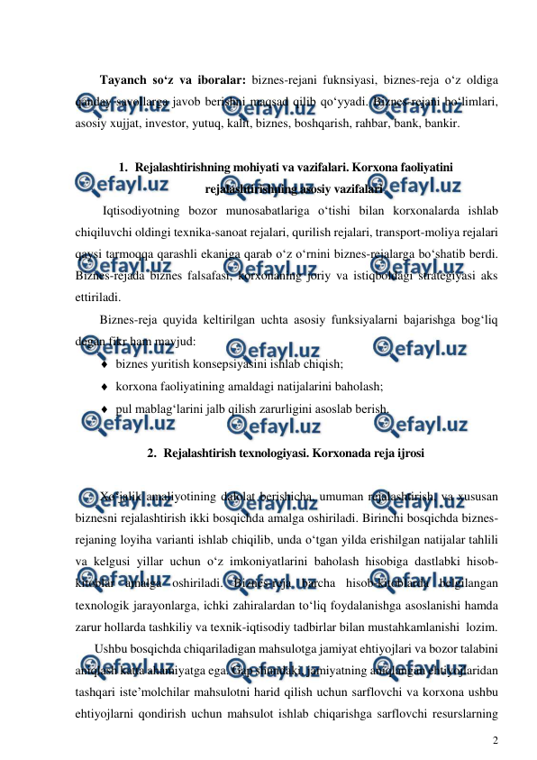  
2 
 
 
Tayanch so‘z va iboralar: biznes-rejani fuknsiyasi, biznes-reja o‘z oldiga 
qanday savollarga javob berishni maqsad qilib qo‘yyadi. Biznes-rejani bo‘limlari, 
asosiy xujjat, investor, yutuq, kalit, biznes, boshqarish, rahbar, bank, bankir.  
 
1. Rejalashtirishning mohiyati va vazifalari. Korxona faoliyatini 
rejalashtirishning asosiy vazifalari 
 Iqtisodiyotning bozor munosabatlariga o‘tishi bilan korxonalarda ishlab 
chiqiluvchi oldingi texnika-sanoat rejalari, qurilish rejalari, transport-moliya rejalari 
qaysi tarmoqqa qarashli ekaniga qarab o‘z o‘rnini biznes-rejalarga bo‘shatib berdi. 
Biznes-rejada biznes falsafasi, korxonaning joriy va istiqboldagi strategiyasi aks 
ettiriladi. 
Biznes-reja quyida keltirilgan uchta asosiy funksiyalarni bajarishga bog‘liq 
degan fikr ham mavjud: 
 biznes yuritish konsepsiyasini ishlab chiqish; 
 korxona faoliyatining amaldagi natijalarini baholash; 
 pul mablag‘larini jalb qilish zarurligini asoslab berish. 
 
2. Rejalashtirish texnologiyasi. Korxonada reja ijrosi 
 
Xo‘jalik amaliyotining dalolat berishicha, umuman rejalashtirish, va xususan 
biznesni rejalashtirish ikki bosqichda amalga oshiriladi. Birinchi bosqichda biznes-
rejaning loyiha varianti ishlab chiqilib, unda o‘tgan yilda erishilgan natijalar tahlili 
va kelgusi yillar uchun o‘z imkoniyatlarini baholash hisobiga dastlabki hisob-
kitoblar amalga oshiriladi. Biznes-reja barcha hisob-kitoblarda belgilangan 
texnologik jarayonlarga, ichki zahiralardan to‘liq foydalanishga asoslanishi hamda 
zarur hollarda tashkiliy va texnik-iqtisodiy tadbirlar bilan mustahkamlanishi  lozim. 
Ushbu bosqichda chiqariladigan mahsulotga jamiyat ehtiyojlari va bozor talabini 
aniqlash katta ahamiyatga ega. Gap shundaki, jamiyatning aniqlangan ehtiyojlaridan 
tashqari iste’molchilar mahsulotni harid qilish uchun sarflovchi va korxona ushbu 
ehtiyojlarni qondirish uchun mahsulot ishlab chiqarishga sarflovchi resurslarning 
