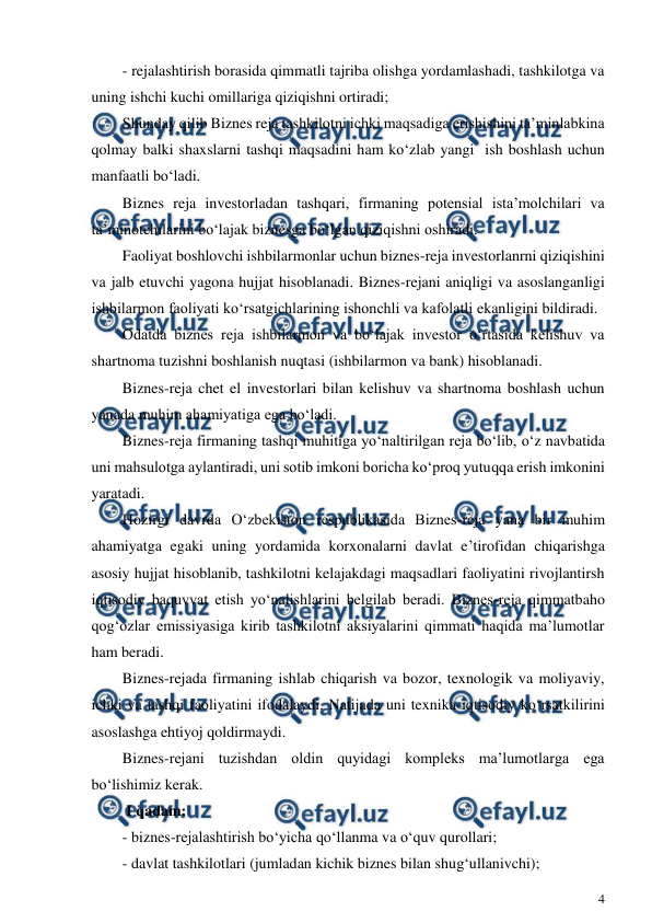  
4 
 
- rejalashtirish borasida qimmatli tajriba olishga yordamlashadi, tashkilotga va 
uning ishchi kuchi omillariga qiziqishni ortiradi; 
Shunday qilib Biznes reja tashkilotni ichki maqsadiga erishishini ta’minlabkina 
qolmay balki shaxslarni tashqi maqsadini ham ko‘zlab yangi  ish boshlash uchun 
manfaatli bo‘ladi. 
Biznes reja investorladan tashqari, firmaning potensial ista’molchilari va 
ta’minotchilarini bo‘lajak biznesga bo‘lgan qiziqishni oshiradi. 
Faoliyat boshlovchi ishbilarmonlar uchun biznes-reja investorlanrni qiziqishini 
va jalb etuvchi yagona hujjat hisoblanadi. Biznes-rejani aniqligi va asoslanganligi 
ishbilarmon faoliyati ko‘rsatgichlarining ishonchli va kafolatli ekanligini bildiradi. 
Odatda biznes reja ishbilarmon va bo‘lajak investor o‘rtasida kelishuv va 
shartnoma tuzishni boshlanish nuqtasi (ishbilarmon va bank) hisoblanadi. 
Biznes-reja chet el investorlari bilan kelishuv va shartnoma boshlash uchun 
yanada muhim ahamiyatiga ega bo‘ladi. 
Biznes-reja firmaning tashqi muhitiga yo‘naltirilgan reja bo‘lib, o‘z navbatida 
uni mahsulotga aylantiradi, uni sotib imkoni boricha ko‘proq yutuqqa erish imkonini 
yaratadi. 
Hozirgi davrda O‘zbekiston respublikasida Biznes-reja yana bir muhim 
ahamiyatga egaki uning yordamida korxonalarni davlat e’tirofidan chiqarishga 
asosiy hujjat hisoblanib, tashkilotni kelajakdagi maqsadlari faoliyatini rivojlantirsh 
iqtisodiy baquvvat etish yo‘nalishlarini belgilab beradi. Biznes-reja qimmatbaho 
qog‘ozlar emissiyasiga kirib tashkilotni aksiyalarini qimmati haqida ma’lumotlar 
ham beradi. 
Biznes-rejada firmaning ishlab chiqarish va bozor, texnologik va moliyaviy, 
ichki va tashqi faoliyatini ifodalaydi. Natijada uni texnika-iqtisodiy ko‘rsatkilirini 
asoslashga ehtiyoj qoldirmaydi. 
Biznes-rejani tuzishdan oldin quyidagi kompleks ma’lumotlarga ega 
bo‘lishimiz kerak. 
 I qadam: 
- biznes-rejalashtirish bo‘yicha qo‘llanma va o‘quv qurollari; 
- davlat tashkilotlari (jumladan kichik biznes bilan shug‘ullanivchi); 
