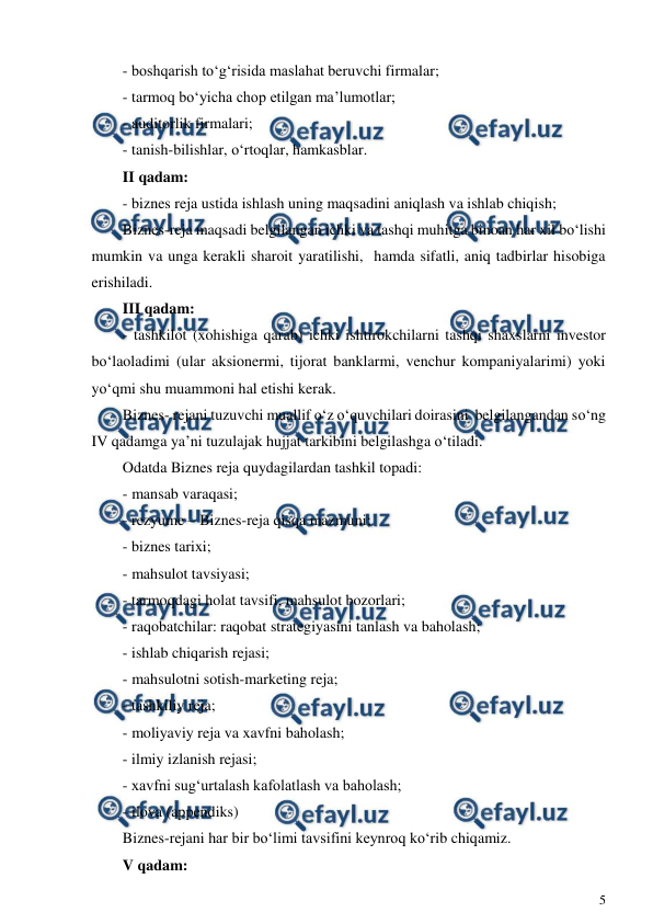  
5 
 
- boshqarish to‘g‘risida maslahat beruvchi firmalar; 
- tarmoq bo‘yicha chop etilgan ma’lumotlar; 
- auditorlik firmalari; 
- tanish-bilishlar, o‘rtoqlar, hamkasblar. 
II qadam: 
- biznes reja ustida ishlash uning maqsadini aniqlash va ishlab chiqish; 
Biznes-reja maqsadi belgilangan ichki va tashqi muhitga binoan har xil bo‘lishi 
mumkin va unga kerakli sharoit yaratilishi,  hamda sifatli, aniq tadbirlar hisobiga 
erishiladi. 
III qadam: 
- tashkilot (xohishiga qarab) ichki ishtirokchilarni tashqi shaxslarni investor 
bo‘laoladimi (ular aksionermi, tijorat banklarmi, venchur kompaniyalarimi) yoki 
yo‘qmi shu muammoni hal etishi kerak. 
Biznes- rejani tuzuvchi muallif o‘z o‘quvchilari doirasini  belgilangandan so‘ng 
IV qadamga ya’ni tuzulajak hujjat tarkibini belgilashga o‘tiladi. 
Odatda Biznes reja quydagilardan tashkil topadi: 
- mansab varaqasi; 
- rezyume – Biznes-reja qisqa mazmuni; 
- biznes tarixi; 
- mahsulot tavsiyasi; 
- tarmoqdagi holat tavsifi, mahsulot bozorlari; 
- raqobatchilar: raqobat strategiyasini tanlash va baholash; 
- ishlab chiqarish rejasi; 
- mahsulotni sotish-marketing reja; 
- tashkiliy reja; 
- moliyaviy reja va xavfni baholash; 
- ilmiy izlanish rejasi; 
- xavfni sug‘urtalash kafolatlash va baholash; 
- ilova (appendiks) 
Biznes-rejani har bir bo‘limi tavsifini keynroq ko‘rib chiqamiz. 
V qadam: 
