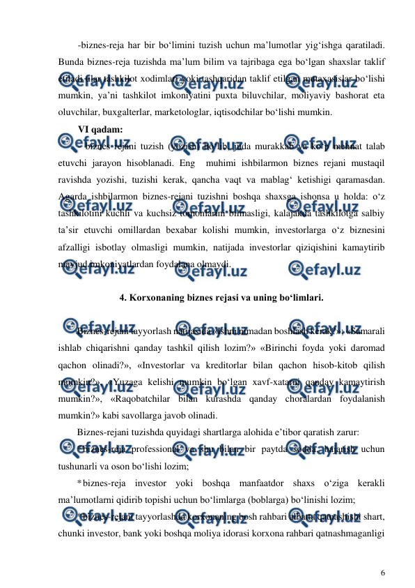  
6 
 
-biznes-reja har bir bo‘limini tuzish uchun ma’lumotlar yig‘ishga qaratiladi. 
Bunda biznes-reja tuzishda ma’lum bilim va tajribaga ega bo‘lgan shaxslar taklif 
etiladi ular tashkilot xodimlari yoki tashqaridan taklif etilgan mutaxasislar bo‘lishi 
mumkin, ya’ni tashkilot imkoniyatini puxta biluvchilar, moliyaviy bashorat eta 
oluvchilar, buxgalterlar, marketologlar, iqtisodchilar bo‘lishi mumkin. 
VI qadam: 
- biznes rejani tuzish (yozish) bo‘lib, juda murakkab va ko‘p mehnat talab 
etuvchi jarayon hisoblanadi. Eng  muhimi ishbilarmon biznes rejani mustaqil 
ravishda yozishi, tuzishi kerak, qancha vaqt va mablag‘ ketishigi qaramasdan. 
Agarda ishbilarmon biznes-rejani tuzishni boshqa shaxsga ishonsa u holda: o‘z 
tashkilotini kuchli va kuchsiz tomonlarini bilmasligi, kalajakda tashkilotga salbiy 
ta’sir etuvchi omillardan bexabar kolishi mumkin, investorlarga o‘z biznesini 
afzalligi isbotlay olmasligi mumkin, natijada investorlar qiziqishini kamaytirib 
mavjud imkoniyatlardan foydalana olmaydi. 
 
4. Korxonaning biznes rejasi va uning bo‘limlari. 
 
Biznes-rejani tayyorlash natijasida «Ishni nimadan boshlash kerak?»; «Samarali 
ishlab chiqarishni qanday tashkil qilish lozim?» «Birinchi foyda yoki daromad 
qachon olinadi?», «Investorlar va kreditorlar bilan qachon hisob-kitob qilish 
mumkin?», «Yuzaga kelishi mumkin bo‘lgan xavf-xatarni qanday kamaytirish 
mumkin?», «Raqobatchilar bilan kurashda qanday choralardan foydalanish 
mumkin?» kabi savollarga javob olinadi. 
Biznes-rejani tuzishda quyidagi shartlarga alohida e’tibor qaratish zarur: 
* 
biznes-reja professional va shu bilan bir paytda sodda, bajarish uchun 
tushunarli va oson bo‘lishi lozim; 
* 
biznes-reja investor yoki boshqa manfaatdor shaxs o‘ziga kerakli 
ma’lumotlarni qidirib topishi uchun bo‘limlarga (boblarga) bo‘linishi lozim; 
* 
biznes-rejani tayyorlashda korxonaning bosh rahbari albatta qatnashishi shart, 
chunki investor, bank yoki boshqa moliya idorasi korxona rahbari qatnashmaganligi 
