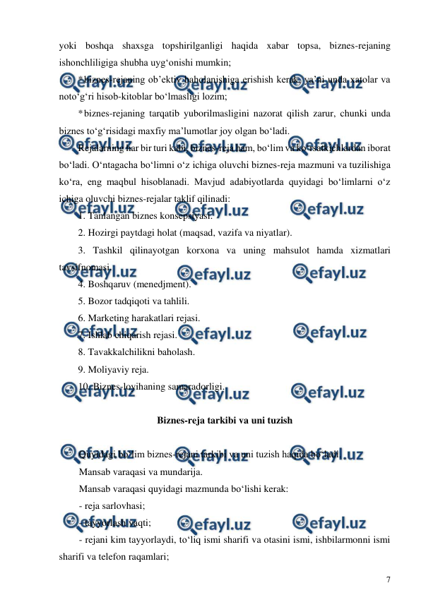  
7 
 
yoki boshqa shaxsga topshirilganligi haqida xabar topsa, biznes-rejaning 
ishonchliligiga shubha uyg‘onishi mumkin; 
* 
biznes-rejaning ob’ektiv baholanishiga erishish kerak, ya’ni unda xatolar va 
noto‘g‘ri hisob-kitoblar bo‘lmasligi lozim; 
* 
biznes-rejaning tarqatib yuborilmasligini nazorat qilish zarur, chunki unda 
biznes to‘g‘risidagi maxfiy ma’lumotlar joy olgan bo‘ladi. 
Rejalarning har bir turi kabi, biznes-reja ham, bo‘lim va ko‘rsatkichlardan iborat 
bo‘ladi. O‘ntagacha bo‘limni o‘z ichiga oluvchi biznes-reja mazmuni va tuzilishiga 
ko‘ra, eng maqbul hisoblanadi. Mavjud adabiyotlarda quyidagi bo‘limlarni o‘z 
ichiga oluvchi biznes-rejalar taklif qilinadi: 
1. Tanlangan biznes konsepsiyasi. 
2. Hozirgi paytdagi holat (maqsad, vazifa va niyatlar). 
3. Tashkil qilinayotgan korxona va uning mahsulot hamda xizmatlari 
tavsifnomasi. 
4. Boshqaruv (menedjment). 
5. Bozor tadqiqoti va tahlili. 
6. Marketing harakatlari rejasi. 
7. Ishlab chiqarish rejasi. 
8. Tavakkalchilikni baholash. 
9. Moliyaviy reja. 
10. Biznes-loyihaning samaradorligi. 
 
Biznes-reja tarkibi va uni tuzish 
 
Quyidagi bo‘lim biznes-rejani tarkibi va uni tuzish haqida bo‘ladi. 
Mansab varaqasi va mundarija. 
Mansab varaqasi quyidagi mazmunda bo‘lishi kerak: 
- reja sarlovhasi; 
- tayyorlash vaqti; 
- rejani kim tayyorlaydi, to‘liq ismi sharifi va otasini ismi, ishbilarmonni ismi 
sharifi va telefon raqamlari; 
