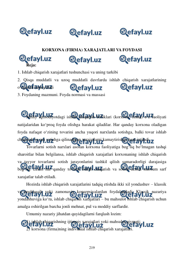  
 
219 
 
 
 
 
KORXONA (FIRMA) XARAJATLARI VA FOYDASI 
 
Reja: 
1. Ishlab chiqarish xarajatlari tushunchasi va uning tarkibi 
2. Qisqa muddatli va uzoq muddatli davrlarda ishlab chiqarish xarajatlarining 
o‘zgarish tamoyillari 
3. Foydaning mazmuni. Foyda normasi va massasi 
 
 
Milliy iqtisodiyotdagi ishlab chiqarish birliklari (korxona, firma) o‘z faoliyati 
natijalaridan ko‘proq foyda olishga harakat qiladilar. Har qanday korxona oladigan 
foyda nafaqat o‘zining tovarini ancha yuqori narxlarda sotishga, balki tovar ishlab 
chiqarish va uni sotishga qilinadigan xarajatlarni kamaytirishga ham intiladi. 
Tovarlarni sotish narxlari asosan korxona faoliyatiga bog‘liq bo‘lmagan tashqi 
sharoitlar bilan belgilansa, ishlab chiqarish xarajatlari korxonaning ishlab chiqarish 
va tayyor tovarlarni sotish jarayonlarini tashkil qilish samaradorligi darajasiga 
bog‘liq. Lekin har qanday tovarni ishlab chiqarish va sotish uchun maolum sarf 
xarajatlar talab etiladi. 
Hozirda ishlab chiqarish xarajatlarini tadqiq etishda ikki xil yondashuv – klassik 
va neoklassik yoki zamonaviy konsepsiyalardan foydalaniladi. Klassik nazariya 
yondashuviga ko‘ra, ishlab chiqarish xarajatlari – bu mahsulot ishlab chiqarish uchun 
amalga oshirilgan barcha jonli mehnat, pul va moddiy sarflardir.  
Umumiy nazariy jihatdan quyidagilarni farqlash lozim: 
1) ishlab chiqarishning ijtimoiy xarajatlari yoki mahsulot qiymati; 
2) korxona (firma)ning individual ishlab chiqarish xarajatlari. 
