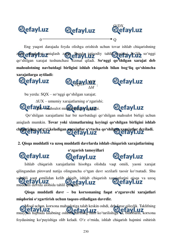  
 
230 
 
                                                                                        O‘DX 
 
               0                                                                       Q 
Eng yuqori darajada foyda olishga erishish uchun tovar ishlab chiqarishning 
zarur miqdorini aniqlash zarur. Bunda iqtisodiy tahlil vositasi bo‘lib so‘nggi 
qo‘shilgan xarajat tushunchasi xizmat qiladi. So‘nggi qo‘shilgan xarajat deb 
mahsulotning navbatdagi birligini ishlab chiqarish bilan bog‘liq qo‘shimcha 
xarajatlarga aytiladi: 
М
UХ
SQХ



; 
bu yerda: SQX – so‘nggi qo‘shilgan xarajat; 
           ∆UX – umumiy xarajatlarning o‘zgarishi; 
           ∆M – mahsulot miqdorining o‘zgarishi. 
 Qo‘shilgan xarajatlarni har bir navbatdagi qo‘shilgan mahsulot birligi uchun 
aniqlash mumkin. Tovar yoki xizmatlarning keyingi qo‘shilgan birligini ishlab 
chiqarishga to‘g‘ri keladigan xarajatlar o‘rtacha qo‘shilgan xarajatlar deyiladi. 
 
2. Qisqa muddatli va uzoq muddatli davrlarda ishlab chiqarish xarajatlarining 
o‘zgarish tamoyillari 
 
Ishlab chiqarish xarajatlarini hisobga olishda vaqt omili, yaoni xarajat 
qilingandan pirovard natija olinguncha o‘tgan davr sezilarli taosir ko‘rsatadi. Shu 
sababli vaqt omilidan kelib chiqib, ishlab chiqarish xarajatlarini qisqa va uzoq 
muddatli davrda alohida tahlil qilinadi. 
Qisqa muddatli davr – bu korxonaning faqat o‘zgaruvchi xarajatlari 
miqdorini o‘zgartirish uchun taqozo etiladigan davrdir.  
Misol uchun, korxona mahsulotiga talab keskin oshdi, deb faraz qilaylik. Taklifning 
muayyan hajmida talabning oshishi narxning ham ko‘tarilishiga va, binobarin, korxona 
foydasining ko‘payishiga olib keladi. O‘z o‘rnida, ishlab chiqarish hajmini oshirish 
