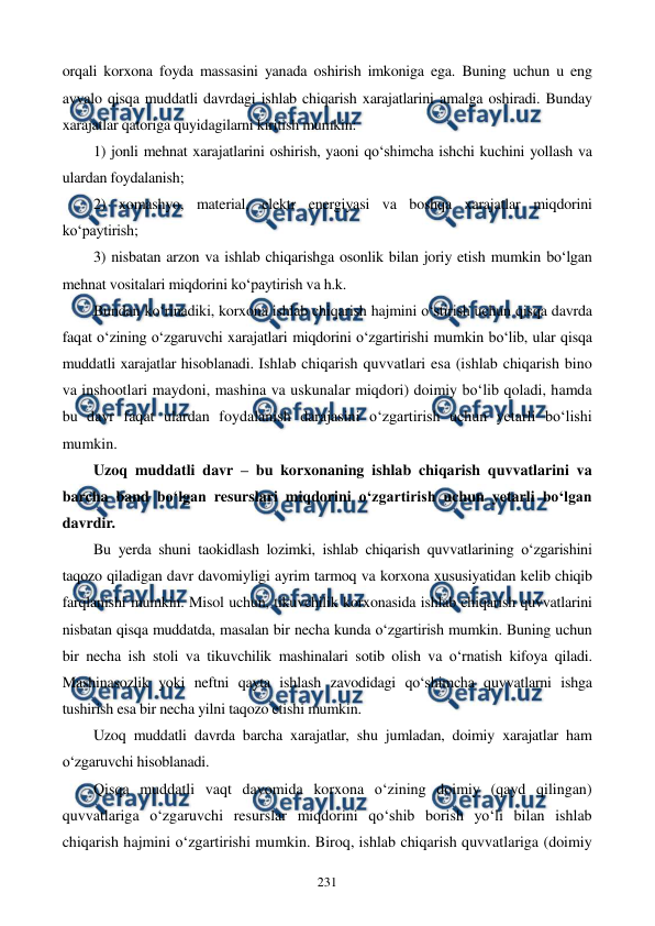  
 
231 
orqali korxona foyda massasini yanada oshirish imkoniga ega. Buning uchun u eng 
avvalo qisqa muddatli davrdagi ishlab chiqarish xarajatlarini amalga oshiradi. Bunday 
xarajatlar qatoriga quyidagilarni kiritish mumkin: 
1) jonli mehnat xarajatlarini oshirish, yaoni qo‘shimcha ishchi kuchini yollash va 
ulardan foydalanish; 
2) xomashyo, material, elektr energiyasi va boshqa xarajatlar miqdorini 
ko‘paytirish; 
3) nisbatan arzon va ishlab chiqarishga osonlik bilan joriy etish mumkin bo‘lgan 
mehnat vositalari miqdorini ko‘paytirish va h.k. 
Bundan ko‘rinadiki, korxona ishlab chiqarish hajmini o‘stirish uchun qisqa davrda 
faqat o‘zining o‘zgaruvchi xarajatlari miqdorini o‘zgartirishi mumkin bo‘lib, ular qisqa 
muddatli xarajatlar hisoblanadi. Ishlab chiqarish quvvatlari esa (ishlab chiqarish bino 
va inshootlari maydoni, mashina va uskunalar miqdori) doimiy bo‘lib qoladi, hamda 
bu davr faqat ulardan foydalanish darajasini o‘zgartirish uchun yetarli bo‘lishi 
mumkin. 
Uzoq muddatli davr – bu korxonaning ishlab chiqarish quvvatlarini va 
barcha band bo‘lgan resurslari miqdorini o‘zgartirish uchun yetarli bo‘lgan 
davrdir.  
Bu yerda shuni taokidlash lozimki, ishlab chiqarish quvvatlarining o‘zgarishini 
taqozo qiladigan davr davomiyligi ayrim tarmoq va korxona xususiyatidan kelib chiqib 
farqlanishi mumkin. Misol uchun, tikuvchilik korxonasida ishlab chiqarish quvvatlarini 
nisbatan qisqa muddatda, masalan bir necha kunda o‘zgartirish mumkin. Buning uchun 
bir necha ish stoli va tikuvchilik mashinalari sotib olish va o‘rnatish kifoya qiladi. 
Mashinasozlik yoki neftni qayta ishlash zavodidagi qo‘shimcha quvvatlarni ishga 
tushirish esa bir necha yilni taqozo etishi mumkin. 
Uzoq muddatli davrda barcha xarajatlar, shu jumladan, doimiy xarajatlar ham 
o‘zgaruvchi hisoblanadi.  
Qisqa muddatli vaqt davomida korxona o‘zining doimiy (qayd qilingan) 
quvvatlariga o‘zgaruvchi resurslar miqdorini qo‘shib borish yo‘li bilan ishlab 
chiqarish hajmini o‘zgartirishi mumkin. Biroq, ishlab chiqarish quvvatlariga (doimiy 
